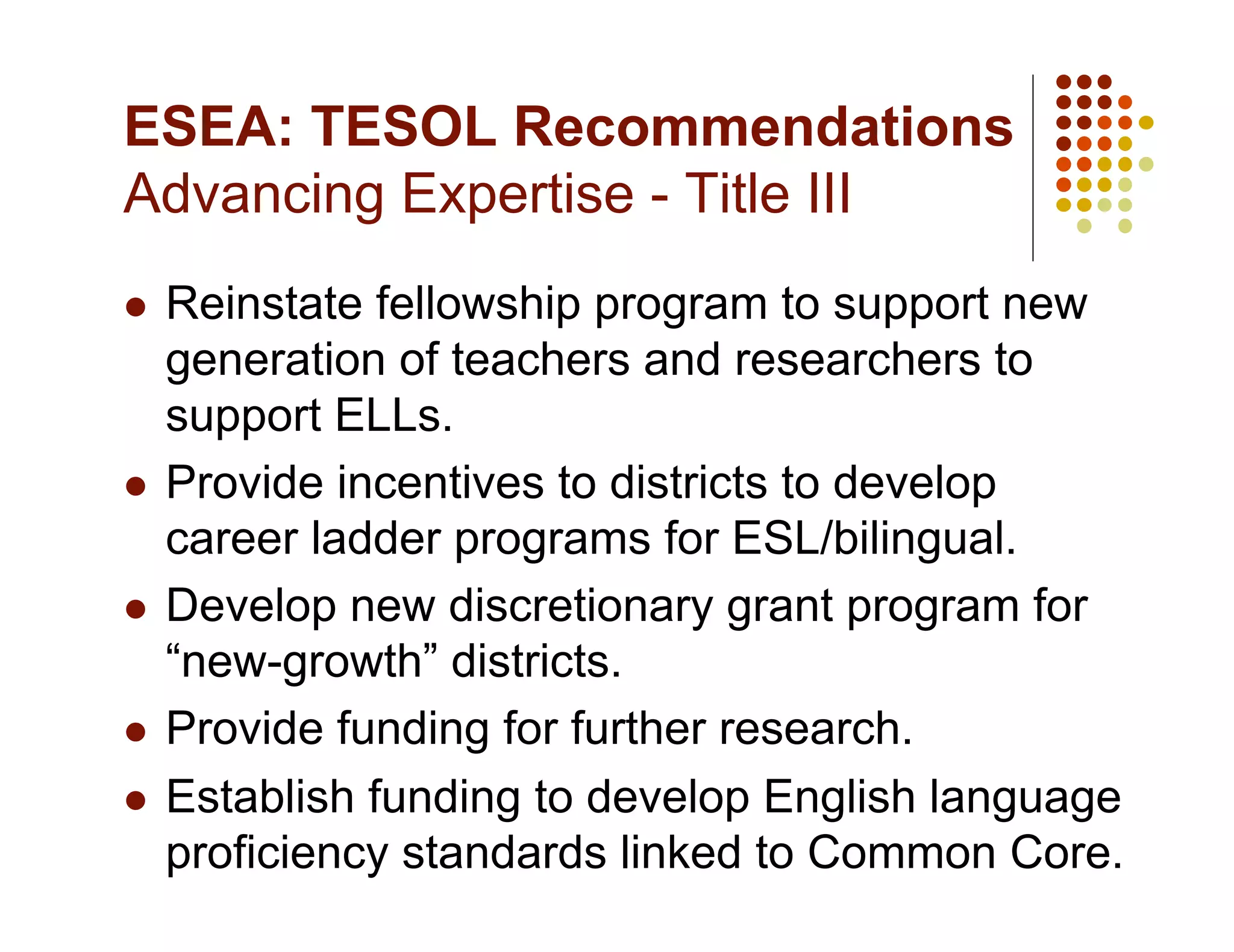 ESEA: TESOL Recommendations
Advancing Expertise - Title III
  Reinstate fellowship program to support new
   generation of teachers and researchers to
   support ELLs.
  Provide incentives to districts to develop
   career ladder programs for ESL/bilingual.
  Develop new discretionary grant program for
   “new-growth” districts.
  Provide funding for further research.

  Establish funding to develop English language
   proficiency standards linked to Common Core.
 