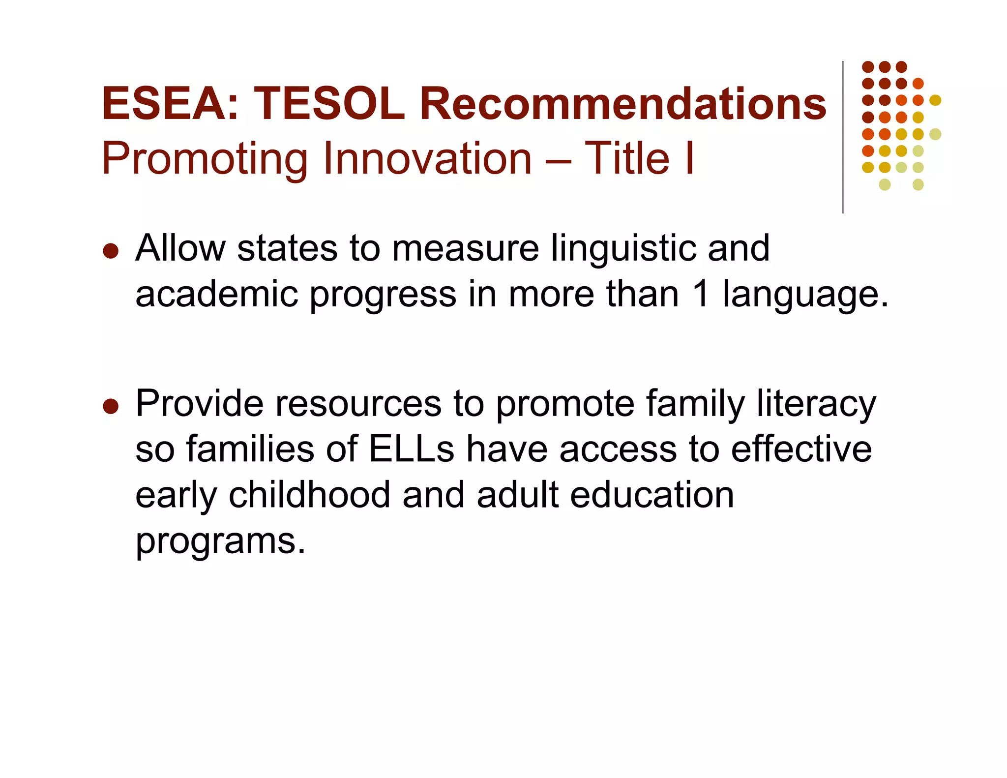 ESEA: TESOL Recommendations
Promoting Innovation – Title I
    Allow states to measure linguistic and
     academic progress in more than 1 language.

    Provide resources to promote family literacy
     so families of ELLs have access to effective
     early childhood and adult education
     programs.
 
