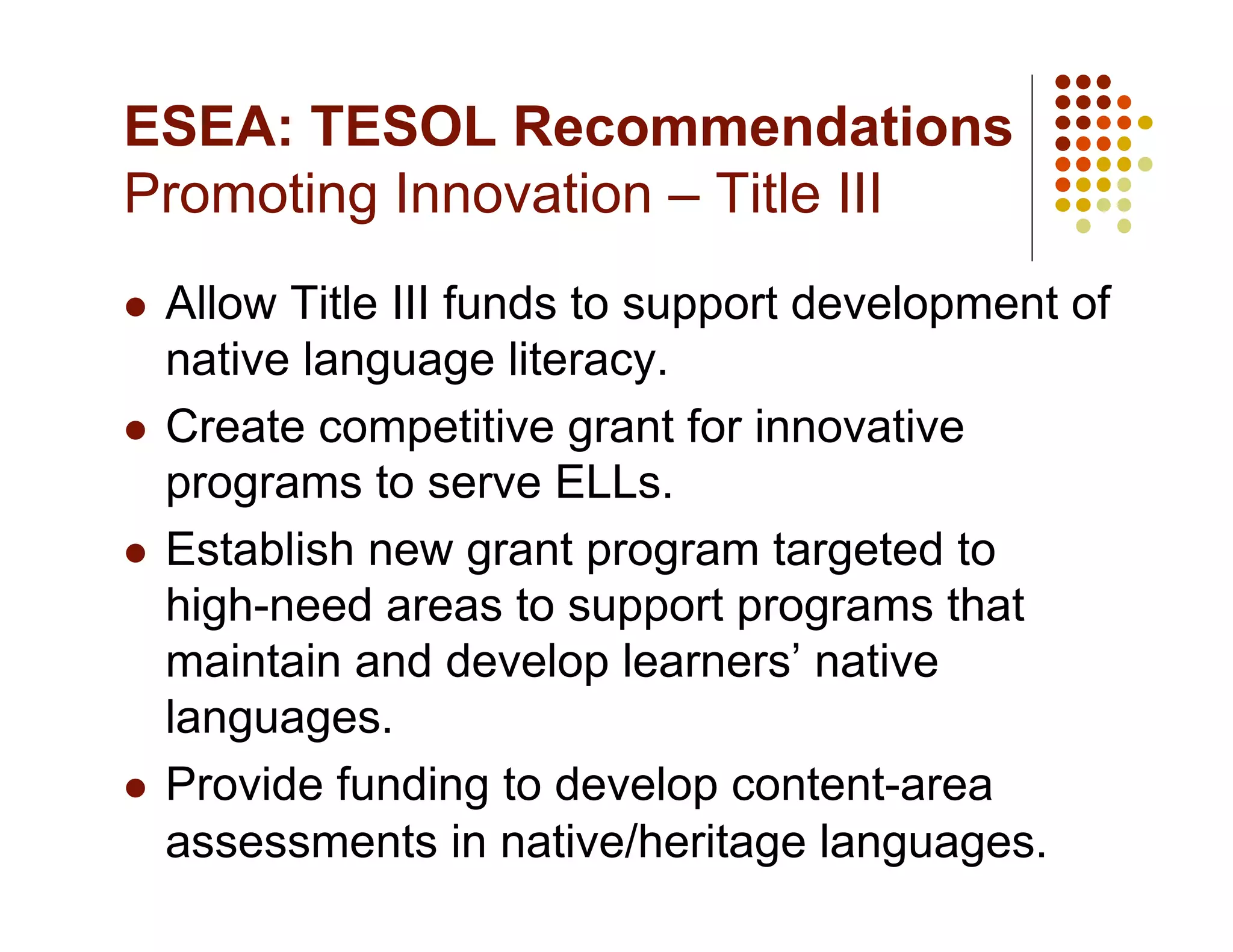 ESEA: TESOL Recommendations
Promoting Innovation – Title III
  Allow Title III funds to support development of
   native language literacy.
  Create competitive grant for innovative
   programs to serve ELLs.
  Establish new grant program targeted to
   high-need areas to support programs that
   maintain and develop learners’ native
   languages.
  Provide funding to develop content-area
   assessments in native/heritage languages.
 