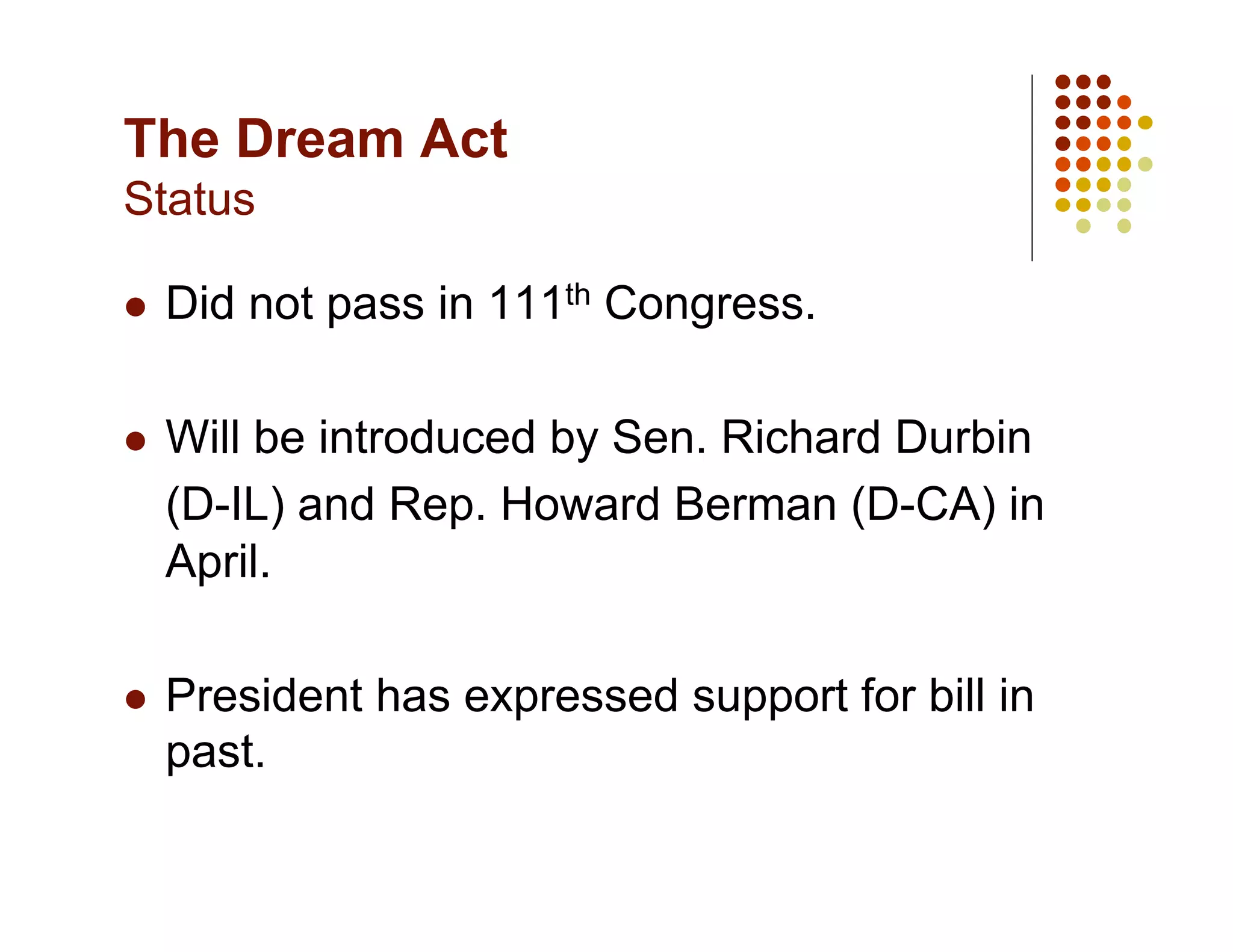The Dream Act
Status

    Did not pass in 111th Congress.

    Will be introduced by Sen. Richard Durbin
     (D-IL) and Rep. Howard Berman (D-CA) in
     April.

    President has expressed support for bill in
     past.
 