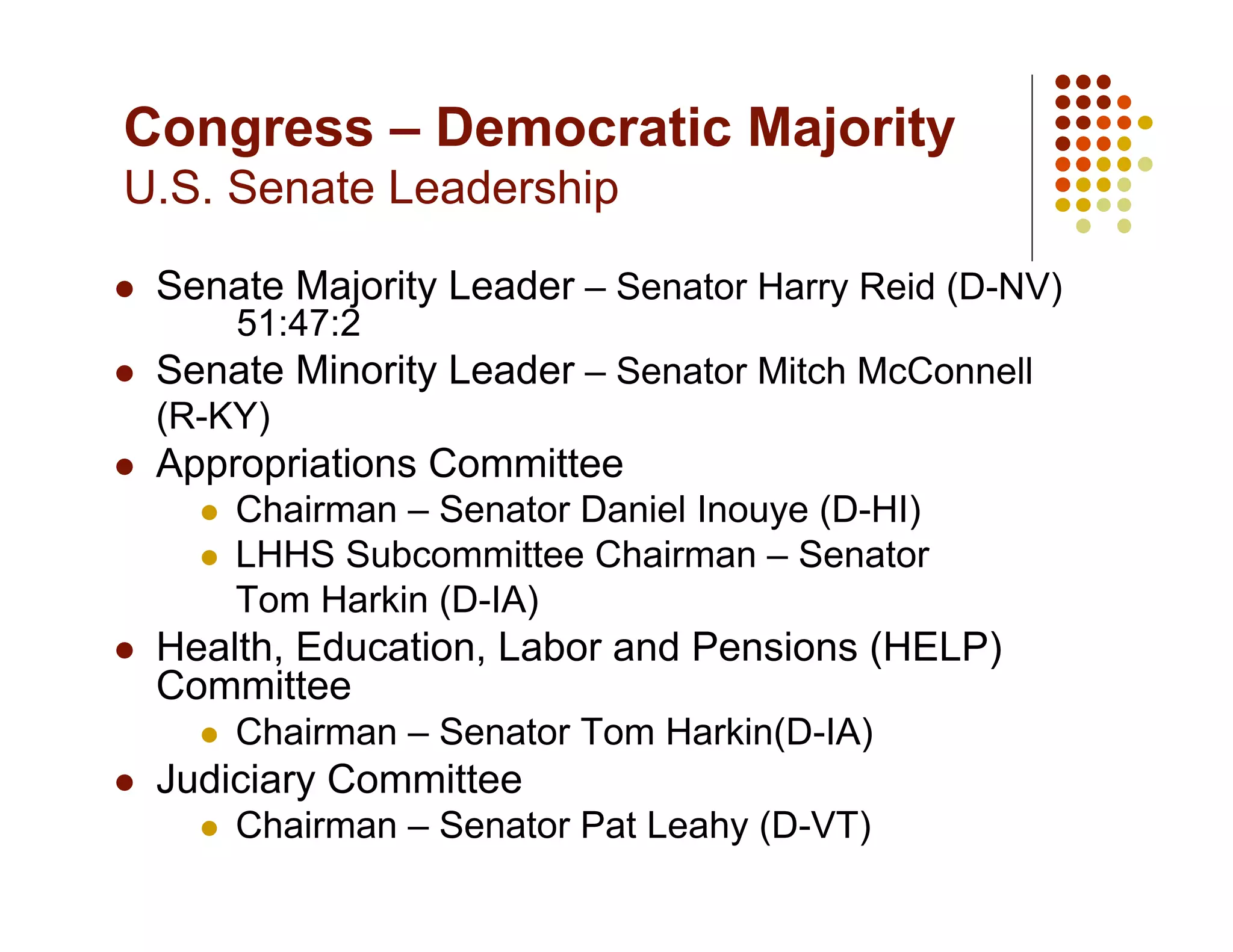 Congress – Democratic Majority
U.S. Senate Leadership

    Senate Majority Leader – Senator Harry Reid (D-NV)
            51:47:2
    Senate Minority Leader – Senator Mitch McConnell
     (R-KY)
    Appropriations Committee
           Chairman – Senator Daniel Inouye (D-HI)
           LHHS Subcommittee Chairman – Senator
            Tom Harkin (D-IA)
    Health, Education, Labor and Pensions (HELP)
     Committee
           Chairman – Senator Tom Harkin(D-IA)
    Judiciary Committee
           Chairman – Senator Pat Leahy (D-VT)
 