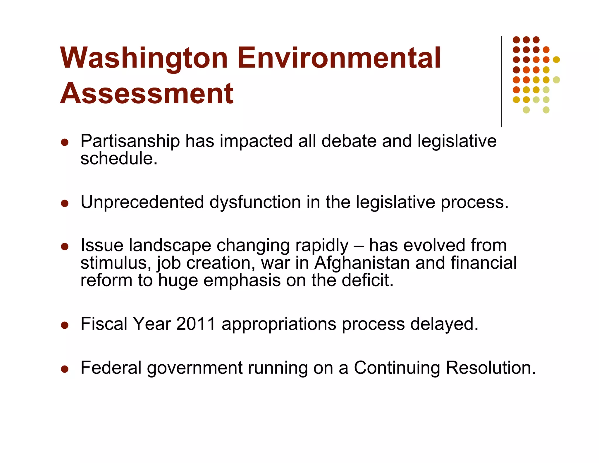 Washington Environmental
Assessment
    Partisanship has impacted all debate and legislative
     schedule.

    Unprecedented dysfunction in the legislative process.

    Issue landscape changing rapidly – has evolved from
     stimulus, job creation, war in Afghanistan and financial
     reform to huge emphasis on the deficit.

    Fiscal Year 2011 appropriations process delayed.

    Federal government running on a Continuing Resolution.
 