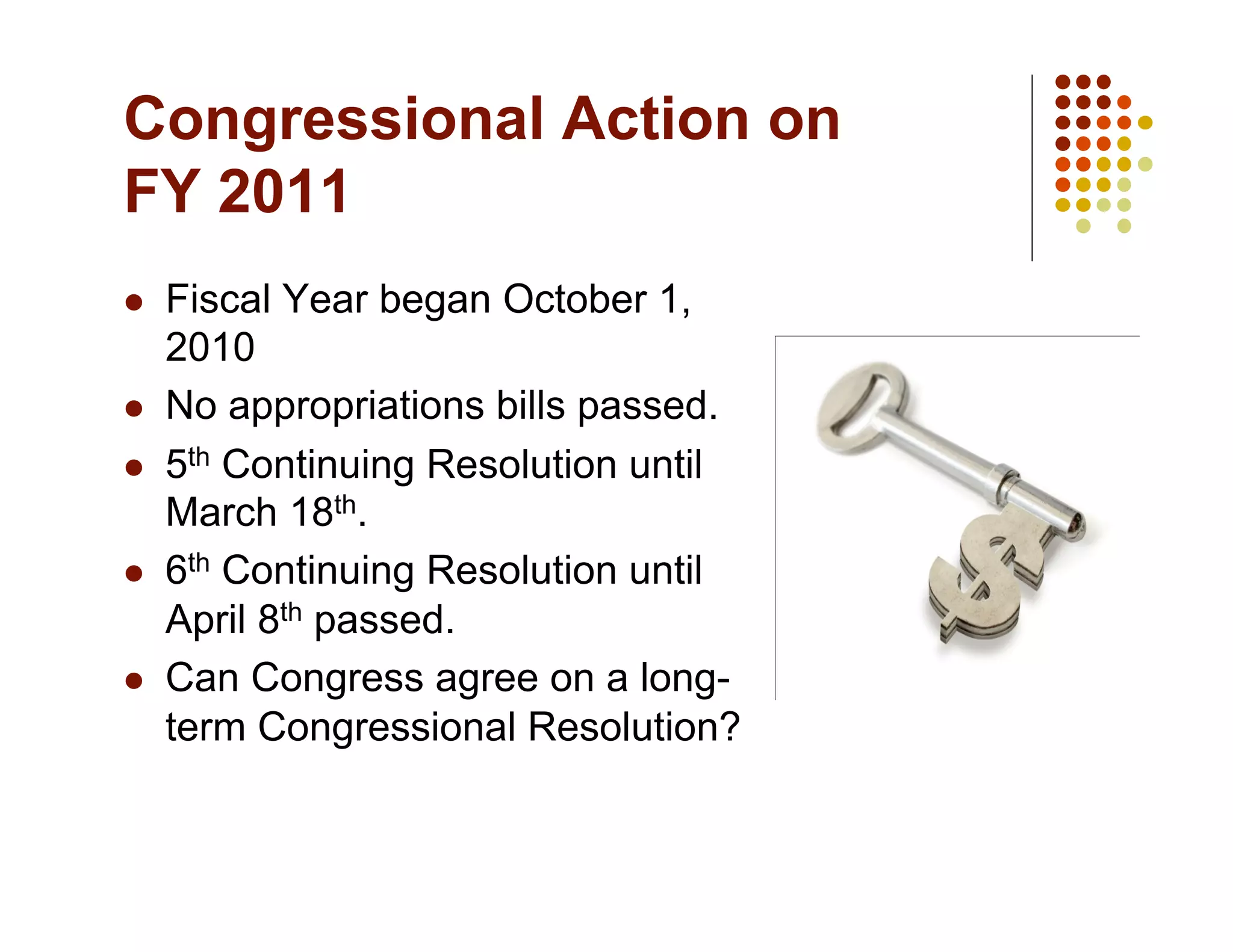 Congressional Action on
FY 2011
    Fiscal Year began October 1,
     2010
    No appropriations bills passed.
    5th Continuing Resolution until
     March 18th.
    6th Continuing Resolution until
     April 8th passed.
    Can Congress agree on a long-
     term Congressional Resolution?
 