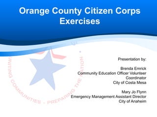 Orange County Citizen Corps
        Exercises



                                   Presentation by:

                                     Brenda Emrick
              Community Education Officer Volunteer
                                        Coordinator
                                City of Costa Mesa

                                   Mary Jo Flynn
           Emergency Management Assistant Director
                                 City of Anaheim
 