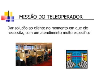 MISSÃO DO TELEOPERADOR Dar solução ao cliente no momento em que ele necessita, com um atendimento muito específico 
