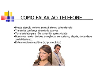 COMO FALAR AO TELEFONE Preste atenção no tom, se está alto ou baixo demais Transmita confiança através de sua voz Tome cuidado para não transmitir agressividade Nossa voz revela: timidez, arrogância, nervosismo, alegria, sinceridade cordialidade etc. Evite monotonia auditiva (script mecânico) 