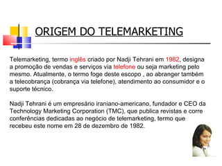 ORIGEM DO TELEMARKETING Telemarketing, termo  inglês  criado por Nadji Tehrani em  1982 , designa a promoção de vendas e serviços via  telefone  ou seja marketing pelo mesmo. Atualmente, o termo foge deste escopo , ao abranger também a telecobrança (cobrança via telefone), atendimento ao consumidor e o suporte técnico.  Nadji Tehrani é um empresário iraniano-americano, fundador e CEO da Technology Marketing Corporation (TMC), que publica revistas e corre conferências dedicadas ao negócio de telemarketing, termo que recebeu este nome em 28 de dezembro de 1982. 