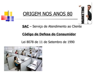 ORIGEM NOS ANOS 80 SAC  – Serviço de Atendimento ao Cliente  Código de Defesa do Consumidor Lei 8078 de 11 de Setembro de 1990 