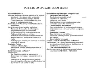 PERFIL DE UM OPERADOR DE CAll CENTER Resumo da Profissão Recebe e responde chamadas telefônicas de pessoas solicitando informações sobre um serviço, produto, reclamações ou compra. Alguns operadores fazem chamadas externas para venda de produtos ou serviços. Quais são as tarefas e responsabilidades desta profissão? Atende e responde a chamadas telefônicas.  Toma nota de consultas de informações.  Registra informações no computador  Fornece informações ou aconselhamentos.  Pode vender produtos ou serviços.  Pode fazer atividades de acompanhamento de vendas tais como: enviar cartas, faxes ou e-mails.  Pode ligar para clientes para promover ou vender produtos ou serviços. Requisitos Físicos Voz clara e boa audição.  Permanecer sentado por longos períodos de tempo Como iniciar nesta profissão? Segundo grau.  Ter curso de operador de telemarketing. Experiência em recepção e/ou atendimento a clientes. Operadores de telemarketing com bastante experiência podem alcançar posições de Líder ou supervisor de Call Center ou SAC Quais são os requisitos para esta profissão? Habilidades Necessárias Excelente comunicação verbal. Habilidade de saber ouvir. Saber lidar com clientes. Boa habilidade em computadores para entrar com dados e consultar informações. Conhecimentos Necessários  Deve entender bem os produtos ou serviços da empresa de modo a fornecer um bom serviço aos clientes. Qualidades Pessoais Boas maneiras ao usar telefone. Saber ficar calmo e paciente quando trabalhando sob pressão. Saber trabalhar em equipe Como é o local de trabalho desta profissão? Trabalham em Call Centers (escritórios especializados em atendimento telefônicos) ou SAC (serviços de atendimento ao consumidor).  Qual é o futuro da profissão? Grande crescimento de oferta de empregos.Salários variando entre R$ 600,00 e R$ 1.500,00 
