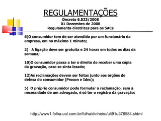 REGULAMENTAÇÕES Decreto 6.523/2008 01 Dezembro de 2008 Regulamenta diretrizes para os SACs O consumidor tem de ser atendido por um funcionário da empresa, em no máximo 1 minuto; 2)  A ligação deve ser gratuita e 24 horas em todos os dias da semana; O consumidor passa a ter o direito de receber uma cópia da gravação, caso se sinta lesado; As reclamações devem ser feitas junto aos órgãos de defesa do consumidor (Procon e Idec); 5)  O próprio consumidor pode formular a reclamação, sem a necessidade de um advogado, é só ter o registro da gravação; http://www1.folha.uol.com.br/folha/dinheiro/ult91u376584.shtml 