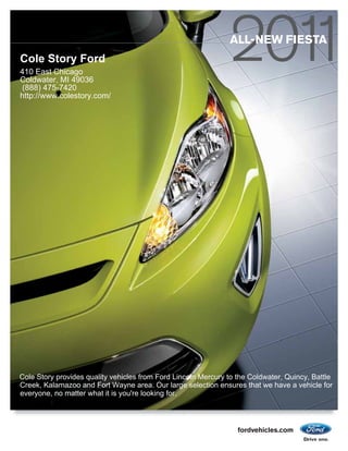 ALL-NEW FIESTA
Cole Story Ford
410 East Chicago
Coldwater, MI 49036
 (888) 475-7420
http://www.colestory.com/




Cole Story provides quality vehicles from Ford Lincoln Mercury to the Coldwater, Quincy, Battle
Creek, Kalamazoo and Fort Wayne area. Our large selection ensures that we have a vehicle for
everyone, no matter what it is you're looking for.



                                                                  fordvehicles.com
 