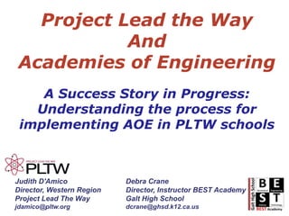 Project Lead the Way  And  Academies of Engineering A Success Story in Progress: Understanding the process for implementing AOE in PLTW schools Judith D'Amico Director, Western Region Project Lead The Way jdamico@pltw.org Debra Crane Director, Instructor BEST Academy Galt High School dcrane@ghsd.k12.ca.us 