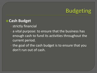 Budgeting,[object Object],Estimating and matching expenses to revenue (real or anticipated) ,[object Object],Important for decision making,[object Object],fund operations, expand the business and generate income ,[object Object],Without a budget or a plan, a business runs the RISKof spending more money than it is taking in or, conversely, not spending enough money to grow the business and compete. ,[object Object]