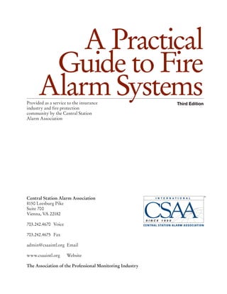 A Practical
Guide to Fire
Alarm SystemsThird EditionProvided as a service to the insurance
industry and fire protection
community by the Central Station
Alarm Association
Central Station Alarm Association
8150 Leesburg Pike
Suite 700
Vienna, VA 22182
703.242.4670	Voice
703.242.4675 	Fax
admin@csaaintl.org 	Email
www.csaaintl.org	Website
The Association of the Professional Monitoring Industry
 