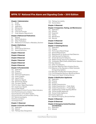 10
Central Station Alarm Association
Chapter 1 Administration
1.1 	 Scope
1.2 	 Purpose
1.3 	 Application
1.4 	 Retroactivity
1.5 	 Equivalency
1.6 	 Units and Formulas
1.7 	 Code Adoption Requirements
Chapter 2 Referenced Publications
2.1 	 General
2.2 	 NFPA Publications
2.3 	 Other Publications
2.4 	 References for Extracts in Mandatory Sections
Chapter 3 Definitions
3.1 	 General
3.2 	 NFPA Official Definitions
3.3 	 General Definitions
Chapter 4 Reserved
Chapter 5 Reserved
Chapter 6 Reserved
Chapter 7 Reserved
Chapter 8 Reserved
Chapter 9 Reserved
Chapter 10 Fundamentals
10.1 	 Application
10.2 	 Purpose
10.3 	 Equipment
10.4 	 Personnel Qualifications
10.5 	 Power Supplies
10.6 	 Signal Priority
10.7 	 Distinctive Signals
10.8 	 ECS Priority Signals
10.9 	 Fire Alarm Signals
10.10	Fire Alarm Signal Deactivation
10.11	Supervisory Signals
10.12	Trouble Signals
10.13	Emergency Control Function Status Indicators.
10.14	Performance and Limitations
10.15	Protection of Fire Alarm System
10.16	Annunciation and Annunciation Zoning
10.17	Monitoring Integrity
10.18	Documentation
10.19	Impairments
Chapter 11 Reserved
Chapter 12 Circuits and Pathways
12.1 	 Application
12.2 	 General
12.3 	 Pathway Class Designations
12.4 	 Pathway Survivability
12.5 	 Nomenclature
Chapter 13 Reserved
Chapter 14 Inspection, Testing, and Maintenance
14.1 	 Application
14.2 	 General
14.3 	 Inspection
14.4 	 Testing
14.5 	 Maintenance
14.6 	 Records
Chapter 15 Reserved
Chapter 16 Reserved
Chapter 17 Initiating Devices
17.1 	 Application
17.2 	 Purpose
17.3 	 Performance-Based Design
17.4 	 General Requirements
17.5 	 Requirements for Smoke and Heat Detectors
17.6 	 Heat-Sensing Fire Detectors
17.7 	 Smoke-Sensing Fire Detectors
17.8 	 Radiant Energy–Sensing Fire Detectors
17.9 	 Combination, Multi-Criteria, & Multi-Sensor Detectors
17.10 	Gas Detection
17.11 	Other Fire Detectors.
17.12 	Sprinkler Waterflow Alarm-Initiating Devices
17.13 	Detection of the Operation of Other Automatic 		
	 Extinguishing Systems
17.14 	Manually Actuated Alarm-Initiating Devices
17.15 	Fire Extinguisher Electronic Monitoring Device
17.16 	Supervisory Signal–Initiating Devices
Chapter 18 Notification Appliances
18.1 	 Application
18.2 	 Purpose
18.3 	 General
18.4 	 Audible Characteristics
18.5 	 Visible Characteristics — Public Mode
18.6 	 Visible Characteristics — Private Mode
18.7 	 Supplementary Visible Signaling Method
18.8 	 Textual Audible Appliances
18.9 	 Textual Visible Appliances
18.10 Tactile Appliances
18.11 Standard Emergency Service Interface
Chapter 19 Reserved
Chapter 20 Reserved
Chapter 21 Emergency Control Functions
	 and Interfaces
21.1 	 Application
21.2 	 General
NFPA 72®
National Fire Alarm and Signaling Code — 2010 Edition
 