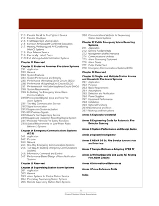 11
Central Station Alarm Association
21.3 	 Elevator Recall for Fire Fighters’ Service
21.4 	 Elevator Shutdown
21.5 	 First Responders Use Elevators
21.6 	 Elevators for Occupant-Controlled Evacuation.
21.7 	 Heating, Ventilating and Air-Conditioning
	 (HVAC) Systems
21.8 	 Door Release Service
21.9 	 Electrically Locked Doors
21.10 	Exit Marking Audible Notification Systems
Chapter 22 Reserved
Chapter 23 Protected Premises Fire Alarm Systems
23.1 	 Application
23.2 	 General
23.3 	System Features
23.4 	 System Performance and Integrity
23.5 	 Performance of Initiating Device Circuits (IDCs)
23.6 	 Performance of Signaling Line Circuits (SLCs)
23.7 	 Performance of Notification Appliance Circuits (NACs)
23.8 	System Requirements
23.9 	 In-Building Fire Emergency Voice/Alarm
	Communications
23.10	Prerecorded (Digital) Voice and Tone Fire
	 Alarm Systems
23.11	Two-Way Communication Service
23.12	Signal Annunciation
23.13	Suppression System Actuation
23.14	Off-Premises Signals
23.15	Guard’s Tour Supervisory Service
23.16	Suppressed (Exception Reporting) Signal System
23.17	Protected Premises Fire Safety Functions
23.18	Special Requirements for Low-Power Radio
	 (Wireless) Systems
Chapter 24 Emergency Communications Systems 	
	 (ECS)
24.1 	 Application
24.2 	 Purpose
24.3 	 General
24.4 	 One-Way Emergency Communications Systems
24.5 	 Two-Way, In-Building Emergency Communications 	
	Systems
24.6 	 Information, Command, and Control
24.7 	 Performance-Based Design of Mass Notification 		
	Systems
Chapter 25 Reserved
Chapter 26 Supervising Station Alarm Systems
26.1 	 Application
26.2 	 General
26.3 	Alarm Systems for Central Station Service
26.4 	 Proprietary Supervising Station Systems
26.5 	 Remote Supervising Station Alarm Systems
26.6 	 Communications Methods for Supervising
	 Station Alarm Systems
Chapter 27 Public Emergency Alarm Reporting 		
	 Systems
27.1 	 Application
27.2 	 General Fundamentals
27.3 	 Management and Maintenance
27.4 	 Communications Methods
27.5 	 Alarm Processing Equipment
27.6 	 Alarm Boxes
27.7 	 Public Cable Plant
27.8 	 Emergency Communications Systems (ECS)
Chapter 28 Reserved
Chapter 29 Single- and Multiple-Station Alarms
and Household Fire Alarm Systems
29.1 	 Application
29.2 	 Purpose
29.3 	 Basic Requirements
29.4 	 Assumptions
29.5 	 Detection and Notification
29.6 	 Power Supplies
29.7 	 Equipment Performance
29.8 	 Installation
29.9 	 Optional Functions
29.10	Maintenance and Tests
29.11	Markings and Instructions
Annex A Explanatory Material
Annex B Engineering Guide for Automatic Fire 		
	 Detector Spacing
Annex C System Performance and Design Guide
Annex D Speech Intelligibility
Annex E NEMA SB 30, Fire Service Annunciator 		
	 and Interface
Annex F Sample Ordinance Adopting NFPA 72
Annex G Wiring Diagrams and Guide for Testing 		
	 Fire Alarm Circuits
Annex H Informational References
Annex I Cross-Reference Table
Index
 