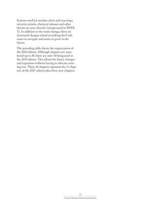 12
Central Station Alarm Association
Systems used for weather alerts and warnings,
terrorist attacks, chemical releases and other
threats are now directly incorporated in NFPA
72. In addition to the name change, there are
structural changes aimed at making the Code
easier to navigate and easier to grow in the
future.
The preceding table shows the organization of
the 2010 edition. Although chapters are num-
bered up to 29, there are only 14 being used in
the 2010 edition. This allows for future changes
and expansion without having to relocate exist-
ing text. These 14 chapters represent the 11 chap-
ters of the 2007 edition plus three new chapters.
 