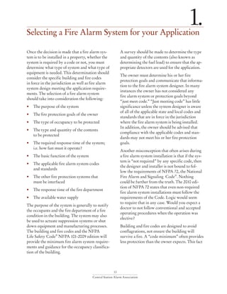 13
Central Station Alarm Association
Selecting a Fire Alarm System for your Application
1.
Once the decision is made that a fire alarm sys-
tem is to be installed in a property, whether the
system is required by a code or not, you must
determine what type of system and what type of
equipment is needed. This determination should
consider the specific building and fire codes
in force in the jurisdiction as well as fire alarm
system design meeting the application require-
ments. The selection of a fire alarm system
should take into consideration the following:
• 	 The purpose of the system
• 	 The fire protection goals of the owner
• 	 The type of occupancy to be protected
• 	 The type and quantity of the contents
	 to be protected
• 	 The required response time of the system; 		
	 i.e. how fast must it operate?
•	 The basic function of the system
• 	 The applicable fire alarm system codes
	 and standards
• 	 The other fire protection systems that 		
	 must be interfaced
• 	 The response time of the fire department
• 	 The available water supply
The purpose of the system is generally to notify
the occupants and the fire department of a fire
condition in the building. The system may also
be used to actuate suppression systems or shut
down equipment and manufacturing processes.
The building and fire codes and the NFPA
Life Safety Code®
NFPA 101-2009 edition will
provide the minimum fire alarm system require-
ments and guidance for the occupancy classifica-
tion of the building.
A survey should be made to determine the type
and quantity of the contents (also known as
determining the fuel load) to ensure that the ap-
propriate detectors are used for the application.
The owner must determine his or her fire
protection goals and communicate that informa-
tion to the fire alarm system designer. In many
instances the owner has not considered any
fire alarm system or protection goals beyond
“just meet code.” “Just meeting code” has little
significance unless the system designer is aware
of all of the applicable state and local codes and
standards that are in force in the jurisdiction
where the fire alarm system is being installed.
In addition, the owner should be advised that
compliance with the applicable codes and stan-
dards may not meet his or her fire protection
goals.
Another misconception that often arises during
a fire alarm system installation is that if the sys-
tem is “not required” by any specific code, then
the designer and installer is not bound to fol-
low the requirements of NFPA 72, the National
Fire Alarm and Signaling Code®
. Nothing
could be further from the truth. The 2010 edi-
tion of NFPA 72 states that even non-required
fire alarm system installations must follow the
requirements of the Code. Logic would seem
to require that in any case. Would you expect a
doctor to not follow conventional and accepted
operating procedures when the operation was
elective?
Building and fire codes are designed to avoid
conflagrations, not ensure the building will
survive a fire. A “code minimum” often provides
less protection than the owner expects. This fact
 