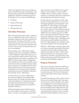 14
Central Station Alarm Association
needs to be explained to the owner and then as-
sistance should be provided to develop his or her
fire protection goals for the specific building or
application. Typically fire protection goals can
be thought of as one or more of the following:
• 	 Life Safety
• 	 Property Protection
• 	 Mission Protection
• 	 Heritage Protection
Life Safety Protection
Most residential (apartments, hotels, condomini-
ums, etc.) applications of fire alarm systems are
designed to enhance the life safety protection of
the occupants. The phrase “life safety” is con-
sidered synonymous with “early warning.” The
smoke detector is the automatic detection device
of choice when an early warning fire alarm sys-
tem is contemplated.
The Life Safety Code - 2009 edition, defines
complete protection in paragraph 9.6.2.9 Where
a total (complete) coverage smoke detection sys-
tem is required by another section of this Code,
automatic detection of smoke in accordance with
NFPA 72, National Fire Alarm and Signaling
Code, shall be provided in all occupiable areas in
environments that are suitable for proper smoke
detector operation.” It should be obvious that if
the fire protection goal is life safety protection
and therefore early warning of a fire is desired,
smoke detectors must be installed as defined in
the Life Safety Code – 2009 edition.
In reality, there are very few complete detec-
tion systems installed, as this would include
detectors above the ceilings and similar spaces
within the building. Even with detectors places
throughout the premises below the ceilings,
the system would be defined as be “partial” as
defined by NFPA 72.
Striking the balance between effective protec-
tion and a stable fire alarm system can often be
elusive. In order to accomplish our goal of life
safety protection, the installed system must be
stable, as well as reliable, to ensure it will be
credible in the eyes of the occupants. The envi-
ronment is an especially important consideration
when designing smoke detection systems.
Another important consideration of life safety
fire alarm system applications is to ensure that
notification appliances provide adequate warn-
ing. NFPA 72 – 2010, Chapter 18, paragraph
18.4.3.1 states that for “public mode notifica-
tion,” that is, where all of the building occupants
are notified of the fire, a sound pressure level of
15dBA above the ambient noise level or 5dBA
above a maximum sound level lasting for at least
60 seconds, whichever is greater, is required. In
addition the Life Safety Code - 2009 edition and
the Americans with Disabilities Act (ADA) re-
quire that visible appliances be installed to assist
in alarm notification of the hearing impaired.
NFPA 72 – 2010 Chapter 10 and 18 requires that
a fire alarm evacuation signal shall be distinctive
in sound from other signal, and shall comply
with the requirements of 18.4.2.1. Their sound
shall not be used for any other purpose. Para-
graph 18.4.2.1 describes a temporal pattern. The
temporal three pattern shall only be used if total
evacuation of the building is required.
Property Protection
The amount and type of detectors and the type
of fire alarm system that one chooses for prop-
erty protection will depend on the owner’s prop-
erty protection goals, the value of the property
and the requirements of the owner’s insurance
company.
Generally, heat detection will be used in all areas
that are not considered high value. Here again,
one of the most common mistakes in fire alarm
system application is to provide partial protec-
tion of a building and expect high performance
from the installed system. Most insurance and
fire service professionals would never consider
a partial automatic sprinkler system consisting
of sprinkler heads installed in selected rooms
 
