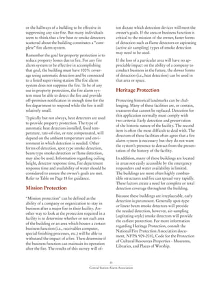 15
Central Station Alarm Association
or the hallways of a building to be effective in
suppressing any size fire. But many individuals
seem to think that a few heat or smoke detectors
scattered about the building constitutes a “com-
plete” fire alarm system.
Remember the goal for property protection is to
reduce property losses due to fire. For any fire
alarm system to be effective in accomplishing
that goal, the building must have 100% cover-
age using automatic detection and be connected
to a listed supervising station The fire alarm
system does not suppress the fire. To be of any
use in property protection, the fire alarm sys-
tem must be able to detect the fire and provide
off-premises notification in enough time for the
fire department to respond while the fire is still
relatively small.
Typically but not always, heat detectors are used
to provide property protection. The type of
automatic heat detectors installed, fixed tem-
perature, rate-of-rise, or rate compensated, will
depend on the ambient temperature and envi-
ronment in which detection is needed. Other
forms of detection, spot type smoke detection,
beam type smoke detection or flame detection,
may also be used. Information regarding ceiling
height, detector response time, fire department
response time and availability of water should be
considered to ensure the owner’s goals are met.
Refer to Table on Page 18 for guidance.
Mission Protection
“Mission protection” can be defined as the
ability of a company or organization to stay in
business after a major fire in their facility. An-
other way to look at the protection required in a
facility is to determine whether or not each area
of the building or an area which houses a certain
business function (i.e., receivables computer,
special finishing processes, etc.) will be able to
withstand the impact of a fire. Then determine if
the business function can maintain its operation
after the fire. The results of this survey will of-
ten dictate which detection devices will meet the
owner’s goals. If the area or business function is
critical to the mission of the owner, faster forms
of detection such as flame detectors or aspirating
(active air sampling) types of smoke detection
may need to be used.
If the loss of a particular area will have no ap-
preciable impact on the ability of a company to
conduct business in the future, the slower forms
of detection (i.e., heat detection) can be used in
that area or space.
Heritage Protection
Protecting historical landmarks can be chal-
lenging. Many of these facilities are, or contain,
treasures that cannot be replaced. Detection for
this application normally must comply with
two criteria: Early detection and preservation
of the historic nature of the facility. The second
item is often the most difficult to deal with. The
directors of these facilities often agree that a fire
alarm system is necessary but they do not want
the system’s presence to detract from the presen-
tation of the history of the facility.
In addition, many of these buildings are located
in areas not easily accessible by the emergency
responders and water availability is limited.
The buildings are most often highly combus-
tible structures and fire can spread very rapidly.
These factors create a need for complete or total
detection coverage throughout the building.
Because these buildings are irreplaceable, early
detection is paramount. Generally spot-type
or linear beam smoke detectors will provide
the needed detection, however, air-sampling
(aspirating-style) smoke detectors will provide
the earliest protection. For more information
regarding Heritage Protection, consult the
National Fire Protection Association docu-
ment, NFPA 909-2010, Code for the Protection
of Cultural Resources Properties - Museums,
Libraries, and Places of Worship.
 
