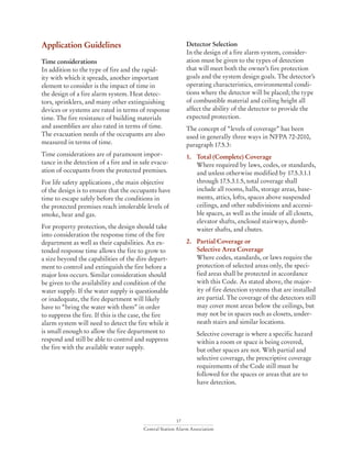 17
Central Station Alarm Association
Application Guidelines	
Time considerations
In addition to the type of fire and the rapid-
ity with which it spreads, another important
element to consider is the impact of time in
the design of a fire alarm system. Heat detec-
tors, sprinklers, and many other extinguishing
devices or systems are rated in terms of response
time. The fire resistance of building materials
and assemblies are also rated in terms of time.
The evacuation needs of the occupants are also
measured in terms of time.
Time considerations are of paramount impor-
tance in the detection of a fire and in safe evacu-
ation of occupants from the protected premises.
For life safety applications , the main objective
of the design is to ensure that the occupants have
time to escape safely before the conditions in
the protected premises reach intolerable levels of
smoke, hear and gas.
For property protection, the design should take
into consideration the response time of the fire
department as well as their capabilities. An ex-
tended response time allows the fire to grow to
a size beyond the capabilities of the dire depart-
ment to control and extinguish the fire before a
major loss occurs. Similar consideration should
be given to the availability and condition of the
water supply. If the water supply is questionable
or inadequate, the fire department will likely
have to “bring the water with them” in order
to suppress the fire. If this is the case, the fire
alarm system will need to detect the fire while it
is small enough to allow the fire department to
respond and still be able to control and suppress
the fire with the available water supply.
Detector Selection
In the design of a fire alarm system, consider-
ation must be given to the types of detection
that will meet both the owner’s fire protection
goals and the system design goals. The detector’s
operating characteristics, environmental condi-
tions where the detector will be placed; the type
of combustible material and ceiling height all
affect the ability of the detector to provide the
expected protection.
The concept of “levels of coverage” has been
used in generally three ways in NFPA 72-2010,
paragraph 17.5.3:
1. 	 Total (Complete) Coverage
Where required by laws, codes, or standards,
and unless otherwise modified by 17.5.3.1.1
through 17.5.3.1.5, total coverage shall
include all rooms, halls, storage areas, base-
ments, attics, lofts, spaces above suspended
ceilings, and other subdivisions and accessi-
ble spaces, as well as the inside of all closets,
elevator shafts, enclosed stairways, dumb-
waiter shafts, and chutes.
2. 	 Partial Coverage or
	 Selective Area Coverage
Where codes, standards, or laws require the
protection of selected areas only, the speci-
fied areas shall be protected in accordance
with this Code. As stated above, the major-
ity of fire detection systems that are installed
are partial. The coverage of the detectors still
may cover most areas below the ceilings, but
may not be in spaces such as closets, under-
neath stairs and similar locations.
Selective coverage is where a specific hazard
within a room or space is being covered,
but other spaces are not. With partial and
selective coverage, the prescriptive coverage
requirements of the Code still must be
followed for the spaces or areas that are to
have detection.
 