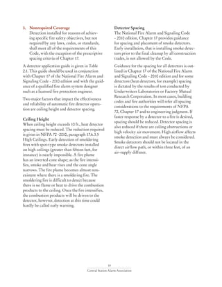 18
Central Station Alarm Association
3. 	 Nonrequired Coverage
Detection installed for reasons of achiev-
ing specific fire safety objectives, but not
required by any laws, codes, or standards,
shall meet all of the requirements of this
Code, with the exception of the prescriptive
spacing criteria of Chapter 17.
A detector application guide is given in Table
2.1. This guide should be used in conjunction
with Chapter 17 of the National Fire Alarm and
Signaling Code - 2010 edition and with the guid-
ance of a qualified fire alarm system designer
such as a licensed fire protection engineer.
Two major factors that impact the effectiveness
and reliability of automatic fire detector opera-
tion are ceiling height and detector spacing.
Ceiling Height
When ceiling height exceeds 10 ft., heat detector
spacing must be reduced. The reduction required
is given in NFPA 72 -2010, paragraph 17.6.3.5
High Ceilings. Early detection of smoldering
fires with spot-type smoke detectors installed
on high ceilings (greater than fifteen feet, for
instance) is nearly impossible. A fire plume
has an inverted cone shape; as the fire intensi-
fies, smoke and hear rises and the cone angle
narrows. The fire plume becomes almost non-
existent where there is a smoldering fire. The
smoldering fire is difficult to detect because
there is no flame or heat to drive the combustion
products to the ceiling. Once the fire intensifies,
the combustion products will be driven to the
detector, however, detection at this time could
hardly be called early warning.
Detector Spacing
The National Fire Alarm and Signaling Code
- 2010 edition, Chapter 17 provides guidance
for spacing and placement of smoke detectors.
Early installation, that is installing smoke detec-
tors prior to the final cleanup by all construction
trades, is not allowed by the Code.
Guidance for the spacing for all detectors is out-
lined in Chapter 17 of the National Fire Alarm
and Signaling Code - 2010 edition and for some
detectors (heat detectors, for example) spacing
is dictated by the results of test conducted by
Underwriters Laboratories or Factory Mutual
Research Corporation. In most cases, building
codes and fire authorities will refer all spacing
considerations to the requirements of NFPA
72, Chapter 17 and to engineering judgment. If
faster response by a detector to a fire is desired,
spacing should be reduced. Detector spacing is
also reduced if there are ceiling obstructions or
high velocity air movement. High airflow affects
smoke detection and must always be considered.
Smoke detectors should not be located in the
direct airflow path, or within three feet, of an
air-supply diffuser.
	
 