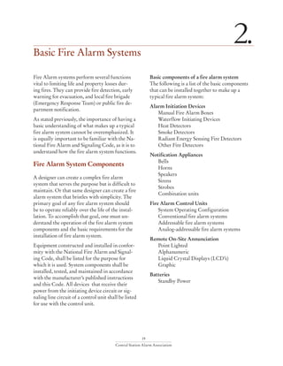 19
Central Station Alarm Association
Basic Fire Alarm Systems
2.
Fire Alarm systems perform several functions
vital to limiting life and property losses dur-
ing fires. They can provide fire detection, early
warning for evacuation, and local fire brigade
(Emergency Response Team) or public fire de-
partment notification.
As stated previously, the importance of having a
basic understanding of what makes up a typical
fire alarm system cannot be overemphasized. It
is equally important to be familiar with the Na-
tional Fire Alarm and Signaling Code, as it is to
understand how the fire alarm system functions.
Fire Alarm System Components
A designer can create a complex fire alarm
system that serves the purpose but is difficult to
maintain. Or that same designer can create a fire
alarm system that bristles with simplicity. The
primary goal of any fire alarm system should
be to operate reliably over the life of the instal-
lation. To accomplish that goal, one must un-
derstand the operation of the fire alarm system
components and the basic requirements for the
installation of fire alarm system.
Equipment constructed and installed in confor-
mity with the National Fire Alarm and Signal-
ing Code, shall be listed for the purpose for
which it is used. System components shall be
installed, tested, and maintained in accordance
with the manufacturer’s published instructions
and this Code. All devices that receive their
power from the initiating device circuit or sig-
naling line circuit of a control unit shall be listed
for use with the control unit.
Basic components of a fire alarm system
The following is a list of the basic components
that can be installed together to make up a
typical fire alarm system:
Alarm Initiation Devices
	 Manual Fire Alarm Boxes
	 Waterflow Initiating Devices
	 Heat Detectors
	 Smoke Detectors
	 Radiant Energy Sensing Fire Detectors
	 Other Fire Detectors
Notification Appliances
	Bells
	Horns
	Speakers
	Sirens
	Strobes
	 Combination units
Fire Alarm Control Units
	 System Operating Configuration
	 Conventional fire alarm systems
	 Addressable fire alarm systems
	 Analog-addressable fire alarm systems
Remote On-Site Annunciation
	 Point Lighted
	Alphanumeric
	 Liquid Crystal Displays (LCD’s)
	Graphic
Batteries
	 Standby Power
 