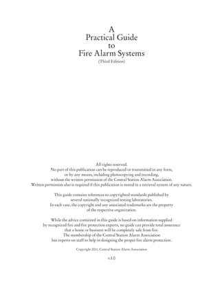 A
Practical Guide
to
Fire Alarm Systems
(Third Edition)
All rights reserved.
No part of this publication can be reproduced or transmitted in any form,
or by any means, including photocopying and recording,
without the written permission of the Central Station Alarm Association.
Written permission also is required if this publication is stored in a retrieval system of any nature.
This guide contains references to copyrighted standards published by
several nationally recognized testing laboratories.
In each case, the copyright and any associated trademarks are the property
of the respective organization.
While the advice contained in this guide is based on information supplied
by recognized fire and fire protection experts, no guide can provide total assurance
that a home or business will be completely safe from fire.
The membership of the Central Station Alarm Association
has experts on staff to help in designing the proper fire alarm protection.
Copyright 2011, Central Station Alarm Association
v.1.0
 
