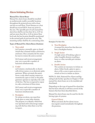 20
Central Station Alarm Association
Alarm Initiating Devices
Manual Fire Alarm Boxes
Manual fire alarm boxes should be installed
at unobstructed, readily accessible locations
throughout the protected area with at least
one box on each floor. Travel distance to a box
should not exceed 200 ft. from any point in
the area. The operable part of each manual fire
alarm box shall be not less than 42 in. (1.07 m)
and not more than 48 in. (1.22 m) above floor
level and, the box location should be positioned
in the normal path of exit from the area. The
mounting surface shall be of a contrasting color.
Types of Manual Fire Alarm Boxes (Stations)
1. 	 Non-coded
	 (a) Contains a normally open or closed 	
	 switch that is housed within a distinctive
	 enclosure. Once actuated, the box must 	
	 be reset to restore the unit to normal.
	 (b) Contact and circuit arrangements
	 may very to provide a number of
	 functions simultaneously.
2. 	 Coded
	 (a) Contains a mechanically or electri-		
	 cally driven motor, or an electronic pulse
	 generator. When activated, the motor 		
	 turns a code wheel causing contacts to
	 momentarily open or close or the pulse 	
	 generator operates to reproduce the code 	
	 of the box. The box is required to repeat 	
	 its code a minimum of three times.
	 (b) Contact and circuit arrangements
	 many very to provide a number of
	 functions simultaneously.
3. 	 Breakglass
	 To initiate an alarm, one must first
	 break glass or some other element.
	 The purpose is to identify which box
	 was operated and to discourage tamper		
	 ing with the box when there is no fire
	 to report.
4. 	 Non-Breakglass
	 A manual fire alarm box that does not 		
	 have a breakglass feature.
5. 	 Single Action
	 A single action of breaking a glass or
	 other frangible element or pulling a 		
	 leaver or other movable part initiates
	 an alarm.
6. 	 Double Action
	 Two actions are necessary to initiate an 	
	 alarm. Either break a glass to open a
	 door or lift a cover to gain access to a 		
	 switch or lever to initiate an alarm.
NFPA 72 -2010, National Fire Alarm and Sig-
naling Code further specifies in Chapter 17 how
manual fire alarm boxes are to be installed and
distributed.
Depending on the type of manual fire alarm box
that has been selected, it will have several of the
features that have been described above.
Manual fire alarm boxes may be used for the fol-
lowing types of systems:
	 General Alarm
	 When activated, the fire alarm evacua
	 tion signals sound immediately throughout 	
	 the premises.
Breakglass Fire Alarm Box
 