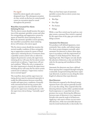 21
Central Station Alarm Association
	Pre-signal
	 Initial fire alarm signals only sound at
	 designated areas. The subsequent actuation
	 of a key switch on the box (or control panel)
	 causes an evacuation signal to sound
	 throughout the premises.
Waterflow-Actuated Fire Alarm
Initiating Devices
The fire alarm system should monitor the opera-
tion of the automatic sprinkler system and other
fire extinguishing and suppression systems by
means of listed fire alarm initiating devices.
When the automatic sprinkler system operates,
the waterflow-actuated fire alarm initiating
device will initiate a fire alarm signal.
The fire alarm system should also monitor the
normal standby condition of these extinguish-
ing or suppression systems by means of listed
supervisory initiating devices. If someone closes
a sprinkler system control valve or otherwise
impairs the protective system, the supervisory
initiating device will cause the fire alarm system
control unit to indicate a “supervisory off-nor-
mal condition.” When the valve is reopened or
the other impairment is cleared, the supervisory
initiating device will cause the fire alarm system
control unit to indicate a “supervisory restora-
tion to normal signal.”
The waterflow alarm and the supervisory ini-
tiating devices must be monitored separately to
enable the differentiation between waterflow,
trouble and supervisory conditions. Generally
with conventional hard-wiring systems this
requires a separate zone for waterflow alarm
and one for supervisory initiating devices with
the supervisory device being a “normally-open”
device.
There are four basic types of automatic
sprinkler systems that an alarm system may
be connected to:
• 	 Wet Pipe
• 	 Dry Pipe
• 	 Pre-Action
• 	 Deluge
While a vane flow switch may be used on a wet
pipe system, a pressure flow switch is required
for the supervision of dry pipe, pre-action and
deluge systems.
Automatic Fire Detectors
Fire produces well-defined signatures, most
commonly: heat, smoke, and radiant energy.
Fire alarm system designers normally select
automatic fire detectors to detect these signa-
tures in accordance with the requirements of
Chapter 17 of the National Fire Alarm and
Signaling Code. This Chapter not only details
the selection of detectors, it also sets forth the
rules for the spacing and installation of these
devices.
Automatic fire detectors may have a defined
linear spacing that is assigned through testing by
a nationally recognized testing laboratory (spot-
type detector), or protect an area along the entire
length of a detector (line-type detector).
Heat Detectors
Heat detectors respond to the thermal energy
signature from a fire and are generally located
on or near the ceiling. They respond when the
detecting element reaches either a predetermined
fixed temperature or a specified rate of tem-
perature rise occurs. Knowing the difference
between types of detectors is very important.
Periodic tests must be made of all detectors.
Applying a safe source of heat can test restor-
able detectors, while non-restorable detectors
must be tested mechanically or electrically. It is
 