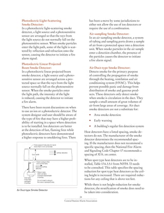 24
Central Station Alarm Association
Photoelectric Light-Scattering
Smoke Detector:
In a photoelectric light-scattering smoke
detector, a light source and a photosensitive
sensor are arranged so that the rays from
the light source do not normally fall on the
photosensitive sensor. When smoke particles
enter the light path, some of the light is scat-
tered by reflection and refraction onto the
sensor, causing the detector to initiate a fire
alarm signal.
Photoelectric Linear Projected
Beam Smoke Detector:
In a photoelectric linear projected beam
smoke detector, a light source and a photo-
sensitive sensor are arranged across a pro-
tected space so that the rays from the light
source normally fall on the photosensitive
sensor. When the smoke particles enter
the light path, the intensity of the light
is reduced, causing the detector to initiate
a fire alarm.
There have been recent discussions on when
to use an ion or a photoelectric detector. The
system designer and user should be aware of
the type of fire that may have a higher prob-
ability of starting in a space where detection
is to be installed. Ion detectors are better
at the detection of fast, flaming fires while
photoelectric detectors have demonstrated
a higher response to smoldering fires. There
has been a move by some jurisdictions to
either not allow the use of ion detectors or
require the use of a combination.
Air-sampling Smoke Detector:
In an air-sampling smoke detector, a system
of tubing and sampling ports draws a sample
of air from a protected space into a detection
unit. When smoke particles in the air sample
enter a detection chamber, the presence of
the particles causes the detector to initiate
a fire alarm signal.
Air Duct-type Smoke Detector:
Detects smoke for the primary purpose
of controlling the propagation of smoke
through the heating, ventilation and air
conditioning system (HVAC). This helps
prevent possible panic and damage from
distribution of smoke and gaseous prod-
ucts. These detectors only detect smoke
when smoke is circulation in the duct. They
sample a small amount of great volumes of
air from large areas of coverage. Air duct
smoke detectors are not a substitute for:
• 	 Area smoke detection
• 	 Early warning
• 	 A building’s regular fire detection system
Heat detectors have a listed spacing, smoke de-
tectors do not. The manufacturer of the smoke
detector determines the recommended spac-
ing. If the manufacturer does not recommend a
specific spacing, then the National Fire Alarm
and Signaling Code Chapter 17 recommends a
spacing of 30 ft. on center.
When spot type heat detectors are to be in-
stalled, Table 17.6.3.5.1 from NFPA 72 needs
to be consulted. This table specifies the spacing
reduction for spot type heat detectors as the ceil-
ing height is increased. There are required reduc-
tions for any ceiling that is above ten feet.
While there is not height reduction for smoke
detector, the stratification of smoke does need to
be taken into consideration.
Air Duct-type Smoke Detector
 