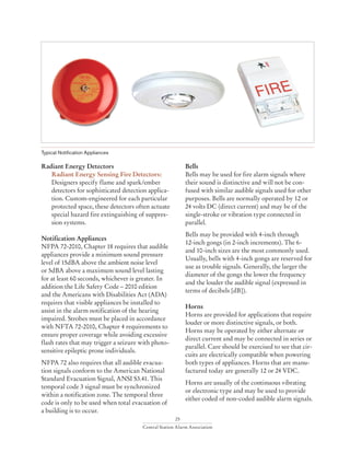 25
Central Station Alarm Association
Radiant Energy Detectors
Radiant Energy Sensing Fire Detectors:
Designers specify flame and spark/ember
detectors for sophisticated detection applica-
tion. Custom-engineered for each particular
protected space, these detectors often actuate
special hazard fire extinguishing of suppres-
sion systems.
Notification Appliances
NFPA 72-2010, Chapter 18 requires that audible
appliances provide a minimum sound pressure
level of 15dBA above the ambient noise level
or 5dBA above a maximum sound level lasting
for at least 60 seconds, whichever is greater. In
addition the Life Safety Code – 2010 edition
and the Americans with Disabilities Act (ADA)
requires that visible appliances be installed to
assist in the alarm notification of the hearing
impaired. Strobes must be placed in accordance
with NFTA 72-2010, Chapter 4 requirements to
ensure proper coverage while avoiding excessive
flash rates that may trigger a seizure with photo-
sensitive epileptic prone individuals.
NFPA 72 also requires that all audible evacua-
tion signals conform to the American National
Standard Evacuation Signal, ANSI S3.41. This
temporal code 3 signal must be synchronized
within a notification zone. The temporal three
code is only to be used when total evacuation of
a building is to occur.
Bells
Bells may be used for fire alarm signals where
their sound is distinctive and will not be con-
fused with similar audible signals used for other
purposes. Bells are normally operated by 12 or
24 volts DC (direct current) and may be of the
single-stroke or vibration type connected in
parallel.
Bells may be provided with 4-inch through
12-inch gongs (in 2-inch increments). The 6-
and 10-inch sizes are the most commonly used.
Usually, bells with 4-inch gongs are reserved for
use as trouble signals. Generally, the larger the
diameter of the gongs the lower the frequency
and the louder the audible signal (expressed in
terms of decibels [dB]).
Horns
Horns are provided for applications that require
louder or more distinctive signals, or both.
Horns may be operated by either alternate or
direct current and may be connected in series or
parallel. Care should be exercised to see that cir-
cuits are electrically compatible when powering
both types of appliances. Horns that are manu-
factured today are generally 12 or 24 VDC.
Horns are usually of the continuous vibrating
or electronic type and may be used to provide
either coded of non-coded audible alarm signals.
Typical Notification Appliances
 