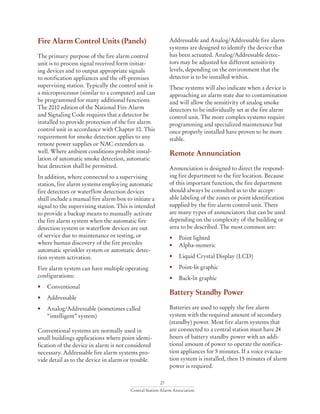 27
Central Station Alarm Association
Fire Alarm Control Units (Panels)
The primary purpose of the fire alarm control
unit is to process signal received form initiat-
ing devices and to output appropriate signals
to notification appliances and the off-premises
supervising station. Typically the control unit is
a microprocessor (similar to a computer) and can
be programmed for many additional functions.
The 2010 edition of the National Fire Alarm
and Signaling Code requires that a detector be
installed to provide protection of the fire alarm
control unit in accordance with Chapter 10. This
requirement for smoke detection applies to any
remote power supplies or NAC extenders as
well. Where ambient conditions prohibit instal-
lation of automatic smoke detection, automatic
heat detection shall be permitted.
In addition, where connected to a supervising
station, fire alarm systems employing automatic
fire detectors or waterflow detection devices
shall include a manual fire alarm box to initiate a
signal to the supervising station. This is intended
to provide a backup means to manually activate
the fire alarm system when the automatic fire
detection system or waterflow devices are out
of service due to maintenance or testing, or
where human discovery of the fire precedes
automatic sprinkler system or automatic detec-
tion system activation.
Fire alarm system can have multiple operating
configurations:
• 	 Conventional
• 	 Addressable
• 	 Analog/Addressable (sometimes called 		
	 “intelligent” system)
Conventional systems are normally used in
small buildings applications where point identi-
fication of the device in alarm is not considered
necessary. Addressable fire alarm systems pro-
vide detail as to the device in alarm or trouble.
Addressable and Analog/Addressable fire alarm
systems are designed to identify the device that
has been actuated. Analog/Addressable detec-
tors may be adjusted for different sensitivity
levels, depending on the environment that the
detector is to be installed within.
These systems will also indicate when a device is
approaching an alarm state due to contamination
and will allow the sensitivity of analog smoke
detectors to be individually set at the fire alarm
control unit. The more complex systems require
programming and specialized maintenance but
once properly installed have proven to be more
stable.
Remote Annunciation
Annunciation is designed to direct the respond-
ing fire department to the fire location. Because
of this important function, the fire department
should always be consulted as to the accept-
able labeling of the zones or point identification
supplied by the fire alarm control unit. There
are many types of annunciators that can be used
depending on the complexity of the building or
area to be described. The most common are:
• 	 Point lighted
• 	 Alpha-numeric
• 	 Liquid Crystal Display (LCD)
• 	 Point-lit graphic
• 	 Back-lit graphic
Battery Standby Power
Batteries are used to supply the fire alarm
system with the required amount of secondary
(standby) power. Most fire alarm systems that
are connected to a central station must have 24
hours of battery standby power with an addi-
tional amount of power to operate the notifica-
tion appliances for 5 minutes. If a voice evacua-
tion system is installed, then 15 minutes of alarm
power is required.
 
