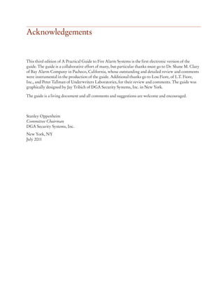 Acknowledgements
This third edition of A Practical Guide to Fire Alarm Systems is the first electronic version of the
guide. The guide is a collaborative effort of many, but particular thanks must go to Dr. Shane M. Clary
of Bay Alarm Company in Pacheco, California, whose outstanding and detailed review and comments
were instrumental in the production of the guide. Additional thanks go to Lou Fiore, of L.T. Fiore,
Inc., and Peter Tallman of Underwriters Laboratories, for their review and comments. The guide was
graphically designed by Jay Tribich of DGA Security Systems, Inc. in New York.
The guide is a living document and all comments and suggestions are welcome and encouraged.
Stanley Oppenheim
Committee Chairman
DGA Security Systems, Inc.
New York, NY
July 2011
 