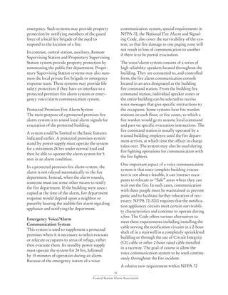 31
Central Station Alarm Association
emergency. Such systems may provide property
protection by notifying members of the guard
force of a local fire brigade of the need to
respond to the location of a fire.
In contrast, central station, auxiliary, Remote
Supervising Station and Proprietary Supervising
Station system provide property protection by
summoning the public fire department. Propri-
etary Supervising Station systems may also sum-
mon the local private fire brigade or emergency
response team. These systems may provide life
safety protection if they have an interface to a
protected premises fire alarm system or emer-
gency voice/alarm communication system.
Protected Premises Fire Alarm System
The main purpose of a protected premises fire
alarm system is to sound local alarm signals for
evacuation of the protected building.
A system could be limited to the basic features
indicated earlier. A protected premises system
stand by power supply must operate the system
for a minimum 24 hrs under normal load and
then be able to operate the alarm system for 5
min in an alarm condition.
In a protected premises fire alarm system, the
alarm is not relayed automatically to the fire
department. Instead, when the alarm sounds,
someone must use some other means to notify
the fire department. If the building were unoc-
cupied at the time of the alarm, fire department
response would depend upon a neighbor or
passerby hearing the audible fire alarm signaling
appliance and notifying the department.
Emergency Voice/Alarm
Communication System
This system is used to supplement a protected
premises where it is necessary to select evacuate
or relocate occupants to areas of refuge, rather
then evacuate them. Its standby power supply
must operate the system for 24 hrs, followed
by 15 minutes of operation during an alarm.
Because of the emergency nature of a voice
communication system, special requirements in
NFPA 72, the National Fire Alarm and Signal-
ing Code, also cover the survivability of the sys-
tem, so that fire damage to one paging zone will
not result in loss of communication to another
if there is to be partial evacuation.
The voice/alarm system consists of a series of
high reliability speakers located throughout the
building. They are connected to, and controlled
form, the fire alarm communication console
located in an area designated as the building
fire command station. From the building fire
command station, individual speaker zones or
the entire building can be selected to receive
voice messages that give specific instructions to
the occupants. Some systems have fire warden
stations on each floor, or fire zones, to which a
fire warden would go to assume local command
and pass on specific evacuation instructions. The
fire command station is usually operated by a
trained building employee until the fire depart-
ment arrives, at which time the officer in charge
takes over. The system may also be used during
fire fighting operations for communication with
the fire fighters.
One important aspect of a voice communication
system is that since complete building evacua-
tion is not always feasible, it can instruct occu-
pants to relocate to “Safe” areas where they can
wait out the fire. In such cases, communication
with these people must be maintained to prevent
panic and to facilitate further relocation of nec-
essary. NFPA 72-2010 requires that the notifica-
tion appliances circuits meet certain survivabili-
ty characteristics and continue to operate during
a fire. The Code offers various alternatives to
meet these requirements including installing the
cable serving the notification circuits in a 2-hour
shaft of in a stairwell in a completely sprinklered
building or through the use of Circuit Integrity
(CI) cable or other 2-hour rated cable installed
in a raceway. The goal of course is allow the
voice communication system to be used continu-
ously throughout the fire incident.
A relative new requirement within NFPA 72
 