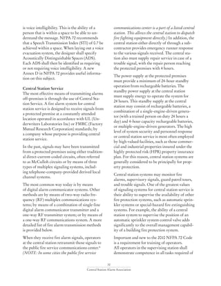 32
Central Station Alarm Association
is voice intelligibility. This is the ability of a
person that is within a space to be able to un-
derstand the message. NFPA 72 recommends
that a Speech Transmission Index (STI) of 0.7 be
achieved within a space. When laying out a voice
evacuation system, the designer shall specify
Acoustically Distinguishable Spaces (ADS).
Each ADS shall then be identified as requiring
or not requiring voice intelligibility. A new
Annex D in NFPA 72 provides useful informa-
tion on this subject.
Central Station Service
The most effective means of transmitting alarms
off-premises is through the use of Central Sta-
tion Service. A fire alarm system for central
station service is designed to receive signals from
a protected premise at a constantly attended
location operated in accordance with UL (Un-
derwriters Laboratories Inc) or FMRC (Factory
Mutual Research Corporation) standards; by
a company whose purpose is providing central
station service.
In the past, signals may have been transmitted
from a protected premises using either tradition-
al direct-current-coded circuits, often referred
to as McCulloh circuits or by means of three
types of multiplex signaling systems, includ-
ing telephone-company-provided derived local
channel systems.
The most common way today is by means
of digital alarm communicator systems. Other
methods are by means of two-way radio fre-
quency (RF) multiplex communications sys-
tems; by means of a combination of single-line
digital alarm communicator transmitter and a
one-way RF transmitter system; or by means of
a one-way RF communications system. A more
detailed list of fire alarm transmission methods
is provided below.
When they receive fire alarm signals, operators
at the central station retransmit those signals to
the public fire service communications center.*
(NOTE: In some cities the public fire service
communications center is a part of a listed central
station. This allows the central station to dispatch
fire fighting equipment directly.) In addition, the
central station either directly of through a sub-
contractor provides emergency runner response
to the various signals received. The central sta-
tion also must supply repair service in case of a
trouble signal, with the repair person reaching
the protected premises with 4 hours.
The power supply at the protected premises
must provide a minimum of 24-hour standby
operation from rechargeable batteries. The
standby power supply at the central station
must supply energy to operate the system for
24 hours. This standby supply at the central
station may consist of rechargeable batteries, a
combination of a single-engine-driven genera-
tor (with a trained person on duty 24 hours a
day) and 4-hour capacity rechargeable batteries,
or multiple-engine-driven generators. The high
level of system security and personnel response
or central station service is most often employed
by high-valued facilities, such as those commer-
cial and industrial properties insured under the
highly protected risk (HPR) property insurance
plan. For this reason, central station systems are
generally considered to be principally for prop-
erty protection.
Central station systems may monitor fire
alarms, supervisory signals, guard patrol tours,
and trouble signals. One of the greatest values
of signaling systems for central station service is
their ability to supervise the availability of other
fire protection systems, such as automatic sprin-
kler systems or special-hazard fire extinguishing
systems. For example, the ability of a central
station system to supervise the position of an
automatic sprinkler system control valve adds
significantly to the overall management capabil-
ity of a building fire protection system.
Important and new to the 2010 NFPA 72 Code
is a requirement for training of operators.
All operators in the supervising station shall
demonstrate competence in all tasks required of
 