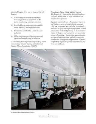33
Central Station Alarm Association
them in Chapter 10 by one or more of the fol-
lowing:
1. 	 Certified by the manufacturer of the 		
	 receiving system or equipment or the 		
	 alarm-monitoring automation system
2.	 Certified by an organization acceptable 		
	 to the authority having jurisdiction
3. 	 Licensed or certified by a state or local 		
	authority
4. 	 Other training or certification approved 		
	 by the authority having jurisdiction.
An example of an organization providing alarm
monitoring operator training is the Central
Station Alarm Association (CSAA)
A modern central station service office
Proprietary Supervising Station System
The Proprietary Supervising Station fire alarm
system is widely used in large commercial or
industrial occupancies.
Signals transmitted over a Proprietary Supervis-
ing Station system are received and automati-
cally and permanently recorded at a constantly
attended Proprietary Supervising Station located
either at the protected premises or at another lo-
cation of the property owner. In very simplistic
terms, a Proprietary Supervising Station system
is a central station system with the central sta-
tion located at the protected premises. However
Proprietary Supervising Station supervising sta-
tions are not listed.
 