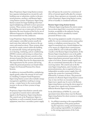 34
Central Station Alarm Association
Many Proprietary Supervising Station systems
have separate initiating device circuits for each
building zone or subsection, similar to the pro-
tected premises, auxiliary, and Remote Super-
vising Station systems. Proprietary Supervising
Station systems for larger buildings often have
signal multiplexing and built-in micro-processor
systems. These systems receive all signals from
the building over one or more pairs of wires, and
determine the exact location of the fire by use of
different frequencies of digitally coded informa-
tion transmitted over the conductors.
Large Proprietary Supervising Station Multiplex
and computer-controlled systems usually do
much more then indicate fire alarms to the op-
erator and sound an alarm. These systems often
provide for smoke control within the building
by automatically closing and opening damp-
ers in heating, ventilating, and air-conditioning
(HVAC) systems and turning on exhaust fans.
They also may adjust elevator controls so that
elevators bypass fire floor and are automatically
routed to the lobby floor for fire department use.
The requirements for the systems and wiring
within the protected premises are found within
Chapter 23, Protected Premises Fire Alarm
Systems.
In addition to increased flexibility, multiplexing
signals greatly reduce the amount of wire used
in a building. Computer-based-Proprietary
Supervising Station system often includes energy
management capabilities resulting in energy
saving – a major factor in the recent sizeable
increase in the use of there systems in large
buildings.
Proprietary Supervision Station controls units
are required to transmit alarm and trouble
signals to the Proprietary Supervising Station.
The control unit at the Proprietary Supervis-
ing Station, as well as remotely located control
equipment, must have a secondary power supply
that will operate the system for a minimum of
24 hrs of normal signal traffic plus five minutes
in alarm. Since operators are constantly on duty
with a Proprietary Supervising Station system,
24 hrs of standby is considered sufficient.
Remote Supervising Station System
A Remote Supervising Station fire alarm system
has an alarm signal that is received at a remote
location, acceptable to the authority having
jurisdiction, which is attended by trained
personnel 24 hours a day.
The receiving equipment usually is located at a
public fire service communications center, police
station, or telephone answering service. The
signal is transmitted over a leased telephone line
or by means of a digital alarm communicator
system (DACS), and in indicated audibly and
visually at the Remote Supervising Station. If the
Remote Supervising Station is not at the public
fire service communications center, the Remote
Supervising Station personnel must notify the
center of an alarm. System trouble signals usu-
ally are transmitted automatically to the remote
receiving station. The control unit at the Re-
mote Supervising Station, and, if needed, at the
protected premises, also is required to have an
independent secondary power supply that will
operate the system for a minimum of 24 hrs,
followed by 5 minutes of alarm. The protected
premises of a Remote Supervising Station system
may or may not have an evacuation system.
Supervisory signals may be sent to the Remote
Supervising Station receiving the alarm signal or
the supervisory signals may be transmitted to a
different Remote Supervising Station.
In the 2010 Edition of NFPA 72, a new and
special provision allows three ways for Remote
Supervising Station fire alarm systems to comply
with the Code:
1.	 An affidavit attesting to the responsibilities 	
	 and qualifications of the parties perform		
	 ing the inspection, testing and maintenance 	
	 and accepting responsibility of compliance 	
	 to the testing requirements of the Code.
 