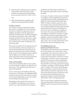 35
Central Station Alarm Association
2.	 Documentation indicating code compliance 	
	 of the remote station fire alarm system
	 issued by the organization that listed the 		
	 service provider, such as UL, FM or ETL,
	 and
3.	 Other documentation acceptable to the
	 Authority Having Jurisdiction (AHJ).
Auxiliary Systems
An auxiliary fire alarm system has circuitry
that connects a building’s fire alarm initiating
device(s) to a public fire reporting system in-
stalled in accordance with the requirements
of NFPA 72-2010 Chapter 27, Public Emergency
Alarm Reporting Systems. This is done either
through a nearby master fire alarm box, a dedi-
cated telephone line run directly to the public
fire communication center switchboard, or by
long range radio
The signal received by the fire department is the
same received when someone manually actu-
ates the municipal fire alarm box. Because fire
department personnel know which municipal
boxes are part of the municipal system, respond-
ing fire fighters may be able to check for an
alarm originating within the protected premises
from an annunciator at the municipal box.
Codes and Standards
In fire alarm installations there is more regula-
tion then with the installation of other low volt-
age systems. This regulation takes the form as
codes and standards.
In new construction, the building and/or fire
code in force will reference the applicable NFPA
standards and codes. Fire alarm system installa-
tions in existing buildings are often not exempt
from building code requirements.
Depending on the state that the system is to
be installed in, the building or fire code may
require that a registered professional engineer,
qualified in the field, design and affix his or
her engineering registration stamp to all design
drawings.
In all cases, fire alarm systems must, be installed
in compliance with the applicable requirement
of the National Fire Alarm and Signaling Code
NFPA 72, and the National Electrical Code
NFPA 70. Many installers assume that when
the customer only wants partial protection or
cannot afford complete protection that the codes
and standards do not have to be followed. In
fire alarm systems installations, regardless of
the amount of coverage intended, all devices
and appliances still must be installed in compli-
ance with the minimum requirements of the
applicable codes and standards. NFPA 72-2010
mandates that all systems required by some
other code or not, meet the requirements of the
National Fire Alarm and Signaling Code.
The Building Codes and
listed Central Station Service
The Building code requirement many automatic
fire alarm systems to be connected to a moni-
toring facility. This connection can be a central
station, Proprietary Supervising Station or
remote supervising station connection. In some
jurisdictions, an auxiliary system connection is
required. The point most often overlooked by
both insurance and fire service professionals is
that all of these monitoring connections must be
installed in accordance with the reference NFPA
code or standard. This means that the Remote
Supervising Station connection point must be
authorized by the local fire department. It also
means that all central station connections must
provide Listed Central Station Service as
required by Chapter 26 of the 2010 edition
National Fire Alarm and Signaling Code.
There are two primary model code organiza-
tions, the National Fire Protection Association
(NFPA) and the International Code Conference
(ICC).
 