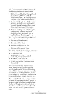 37
Central Station Alarm Association
The ICC was formed through the merging of
three regional code making organizations:
• 	 BOCA National Building Code, published 	
	 by the Building Officials and Code
	 Administrators (BOCA), is used primarily
	 in the U.S. East of the Mississippi River.
• 	 Standard Building Code, published by the 		
	 Southern Building Code Congress Inter-		
	 national (SBCCI), is used primarily in the 		
	 South and Southwestern United States.
• 	 Uniform Building Code, published by the 		
	 international Conference of Building
	 Officials (ICBO), is primarily used in
	 the U.S. West of the Mississippi River.
The ICC publishes the following model codes:
• 	 International Building Code
• 	 International Fire Code
• 	 International Mechanical Code
• 	 International Residential Code
The NFPA publishes the following model codes:
• 	 NFPA 1 Fire Code
• 	 NFPA 70 National Electrical Code
• 	 NFPA 101 Life Safety Code
• 	 NFPA 5000 Building Construction and 		
	 Safety Code
The requirements for fire alarm systems in
newly constructed or renovated buildings
are contained in each of these model building
codes. All new fire alarm systems are normally
installed under a building permit that incorpo-
rates certain other requirements (designed by a
professional engineer, stamped drawings, etc.).
A check with the authority having jurisdiction
should be made prior to the start of a project to
see which model codes have been adopted and
the dates of the applicable editions. A check
should also be made to see if any local amend-
ments have been made to a particular model
code.
 