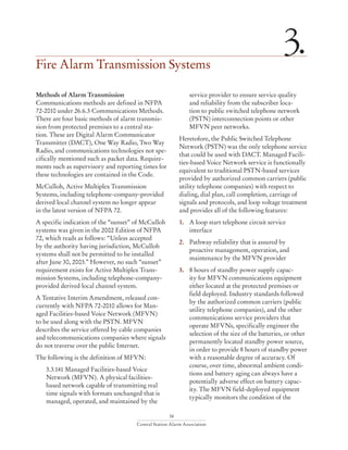 38
Central Station Alarm Association
Fire Alarm Transmission Systems
3.
Methods of Alarm Transmission
Communications methods are defined in NFPA
72-2010 under 26.6.3 Communications Methods.
There are four basic methods of alarm transmis-
sion from protected premises to a central sta-
tion. These are Digital Alarm Communicator
Transmitter (DACT), One Way Radio, Two Way
Radio, and communications technologies not spe-
cifically mentioned such as packet data. Require-
ments such as supervisory and reporting times for
these technologies are contained in the Code.
McCulloh, Active Multiplex Transmission
Systems, including telephone-company-provided
derived local channel system no longer appear
in the latest version of NFPA 72.
A specific indication of the “sunset” of McCulloh
systems was given in the 2002 Edition of NFPA
72, which reads as follows: “Unless accepted
by the authority having jurisdiction, McCulloh
systems shall not be permitted to be installed
after June 30, 2003.” However, no such “sunset”
requirement exists for Active Multiplex Trans-
mission Systems, including telephone-company-
provided derived local channel system.
A Tentative Interim Amendment, released con-
currently with NFPA 72-2010 allows for Man-
aged Facilities-based Voice Network (MFVN)
to be used along with the PSTN. MFVN
describes the service offered by cable companies
and telecommunications companies where signals
do not traverse over the public Internet.
The following is the definition of MFVN:
3.3.141 Managed Facilities-based Voice 	
Network (MFVN). A physical facilities-
based network capable of transmitting real
time signals with formats unchanged that is
managed, operated, and maintained by the
service provider to ensure service quality
and reliability from the subscriber loca-
tion to public switched telephone network
(PSTN) interconnection points or other
MFVN peer networks.
Heretofore, the Public Switched Telephone
Network (PSTN) was the only telephone service
that could be used with DACT. Managed Facili-
ties-based Voice Network service is functionally
equivalent to traditional PSTN-based services
provided by authorized common carriers (public
utility telephone companies) with respect to
dialing, dial plan, call completion, carriage of
signals and protocols, and loop voltage treatment
and provides all of the following features:
1. 	 A loop start telephone circuit service
interface
2. 	 Pathway reliability that is assured by
proactive management, operation, and
maintenance by the MFVN provider
3. 	 8 hours of standby power supply capac-
ity for MFVN communications equipment
either located at the protected premises or
field deployed. Industry standards followed
by the authorized common carriers (public
utility telephone companies), and the other
communications service providers that
operate MFVNs, specifically engineer the
selection of the size of the batteries, or other
permanently located standby power source,
in order to provide 8 hours of standby power
with a reasonable degree of accuracy. Of
course, over time, abnormal ambient condi-
tions and battery aging can always have a
potentially adverse effect on battery capac-
ity. The MFVN field-deployed equipment
typically monitors the condition of the
 