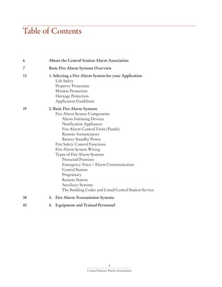 4
Central Station Alarm Association
6	 About the Central Station Alarm Association			
7	 Basic Fire Alarm Systems Overview					
13	 1. Selecting a Fire Alarm System for your Application
		 Life Safety
		 Property Protection
		 Mission Protection
		 Heritage Protection
		 Application Guidelines
19	 2. Basic Fire Alarm Systems
		 Fire Alarm System Components
			 Alarm Initiating Devices
			Notification Appliances
			 Fire Alarm Control Units (Panels)
			Remote Annunciators
			 Battery Standby Power
		 Fire Safety Control Functions
		 Fire Alarm System Wiring
		 Types of Fire Alarm Systems
			Protected Premises
			 Emergency Voice / Alarm Communication
			Central Station
			Proprietary
			Remote Station
			Auxiliary Systems
			 The Building Codes and Listed Central Station Service
38	 3. 	 Fire Alarm Transmission Systems
40	 4.	 Equipment and Trained Personnel
Table of Contents
 