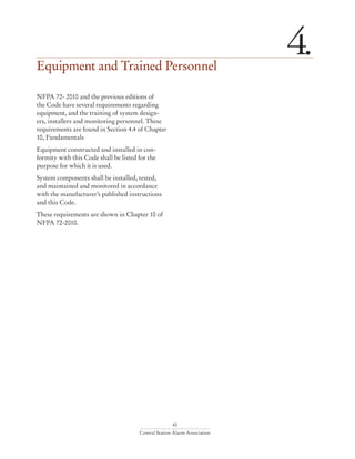 40
Central Station Alarm Association
Equipment and Trained Personnel
4.
NFPA 72- 2010 and the previous editions of
the Code have several requirements regarding
equipment, and the training of system design-
ers, installers and monitoring personnel. These
requirements are found in Section 4.4 of Chapter
10, Fundamentals
Equipment constructed and installed in con-
formity with this Code shall be listed for the
purpose for which it is used.
System components shall be installed, tested,
and maintained and monitored in accordance
with the manufacturer’s published instructions
and this Code.
These requirements are shown in Chapter 10 of
NFPA 72-2010.
 