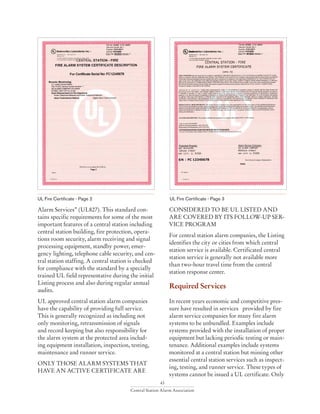 43
Central Station Alarm Association
Alarm Services” (UL827). This standard con-
tains specific requirements for some of the most
important features of a central station including
central station building, fire protection, opera-
tions room security, alarm receiving and signal
processing equipment, standby power, emer-
gency lighting, telephone cable security, and cen-
tral station staffing. A central station is checked
for compliance with the standard by a specially
trained UL field representative during the initial
Listing process and also during regular annual
audits.
UL approved central station alarm companies
have the capability of providing full service.
This is generally recognized as including not
only monitoring, retransmission of signals
and record keeping but also responsibility for
the alarm system at the protected area includ-
ing equipment installation, inspection, testing,
maintenance and runner service.
ONLY THOSE ALARM SYSTEMS THAT
HAVE AN ACTIVE CERTIFICATE ARE
UL Fire Certificate - Page 2 UL Fire Certificate - Page 3
CONSIDERED TO BE UL LISTED AND
ARE COVERED BY ITS FOLLOW-UP SER-
VICE PROGRAM
For central station alarm companies, the Listing
identifies the city or cities from which central
station service is available. Certificated central
station service is generally not available more
than two-hour travel time from the central
station response center.
Required Services
In recent years economic and competitive pres-
sure have resulted in services provided by fire
alarm service companies for many fire alarm
systems to be unbundled. Examples include
systems provided with the installation of proper
equipment but lacking periodic testing or main-
tenance. Additional examples include systems
monitored at a central station but missing other
essential central station services such as inspect-
ing, testing, and runner service. These types of
systems cannot be issued a UL certificate. Only
 