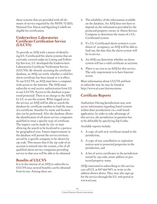 44
Central Station Alarm Association
those systems that are provided with all ele-
ments of service required by the NFPA 72-2010,
National Fire Alarm and Signaling Code® are
eligible for certification.
Underwriters Laboratories
Certificate Certification Service
(ULCVS)
To provide an AHJ with a means of identify-
ing UL-Certificated fire alarm systems that are
currently covered under its Listing and Follow-
Up Services, UL developed the Underwriters
Laboratories Certificate Verification Service
(ULCVS). By directly accessing the certificate
database, an AHJ can verify whether a valid fire
alarm certificate has been issued or is it effect.
To use ULCVS, an AHJ must have a computer
with access to the Internet. The AHJ must
subscribe to and receive authorization from UL
to use ULCVS. Access to the database is pass-
word protected. There is no charge to the AHJ
by UL to use the system. When logged-on to
the service, an AHJ will be able to search the
database by certificate number to find the status
of a certificate. Searches by name and location
also can be performed. Also the database allows
the identification of all alarm service companies
qualified to issue a specific type of certificate.
The inquiry can be made by city or state
allowing the search to be localized to a particu-
lar geographical area. Future improvements in
the database will permit the service territory
served by a specific company to be shown by
zip code. This means that if the zip code of an
account is entered into the system, a list of all
qualified alarm service companies providing
service to that area will be able to be obtained.
Benefits of ULCVS
It is in the interest of an AHJ to subscribe to
ULCVS since several benefits can be obtained
from its use. Among these are:
1.	 The reliability of the information available
on the database. An AHJ does not have to
depend on the information provided by the
protected property owner or Alarm Service
Company to determine the status of a UL-
Certificated system.
2. 	 If a UL-Certificated alarm system is a con-
dition of occupancy, an AHJ will be able to
find out, the date that the alarm system will
be in service.
3. 	 An AHJ can determine whether an alarm
system still has a valid certificate at anytime.
4. 	 There is no cost to an AHJ for this service.
The only requirement is to have Internet
access.
More information about ULCVS and how
to subscribe may be may be found at
http://www.ul.com/alarmsystems.
Certificate Reports
Authorities Having Jurisdictions may now
access information regarding listed systems
within their jurisdictions via a web based
application. In order to take advantage of
this service, the jurisdiction in question has
to be definable by specifying Zip Codes.
Available reports include:
1. 	 A copy of each new certificate issued in the
jurisdiction,
2. 	 A copy of any cancellation or expiration
notices sent to protected properties in the
jurisdiction, and
3. 	 A list of active certificates in the jurisdiction
sorted by zip code, street address or pro-
tected property name.
AHJs interested in subscribing to this service
can call UL at 847 664 9471 or write to the
address shown above. They may also sign up
for the service through the UL web portal at
www.ul.com.
 