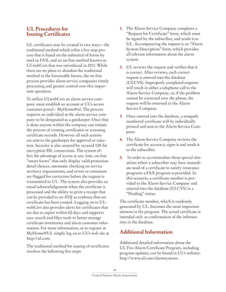 45
Central Station Alarm Association
UL Procedures for
Issuing Certificates
UL certificates may be created in two ways – the
traditional method which relies a five step pro-
cess that is based on the submittal of forms by
mail or FAX, and an on-line method known as
ULwebCert that was introduced in 2011. While
there are no plans to abandon the traditional
method in the foreseeable future, the on-line
process provides alarm service companies timely
processing and greater control over this impor-
tant operation.
To utilize ULwebCert an alarm service com-
pany must establish an account at UL’s secure
customer portal - MyHome@ul. The process
requires an individual at the alarm service com-
pany to be designated as a gatekeeper. Once that
is done anyone within the company can initiate
the process of creating certificates or accessing
certificate records. However all such actions
are sent to the gatekeeper for approval or rejec-
tion. Security is also assured by secured 128-bit
encryption SSL connections. The system of-
fers the advantage of access at any time, on-line
“smart forms” that only display valid protection
detail choices, automatic checking on service
territory requirements, and errors or omissions
are flagged for correction before the request is
transmitted to UL. The system also provides an
email acknowledgement when the certificate is
processed and the ability to print a receipt that
can be provided to an AHJ as evidence that are
certificate has been created. Logging on to UL-
webCert also provides alerts for certificates that
are due to expire within 60 days and supports
easy search and filter tools to better manage
certificate inventories and alarm customer infor-
mation. For more information, or to register at
MyHome@UL simply log on to UL’s web site at
http://ul.com.
The traditional method for issuing of certificates
involves the following five steps:
1. 	 The Alarm Service Company completes a
“Request for Certificate” form, which must
be signed by the subscriber, and sends it to
UL. Accompanying the request is an “Alarm
System Description” form, which provides
all relevant information about the alarm
system.
2. 	 UL reviews the request and verifies that it
is correct. After reviews, each correct
request is entered into the database
(ULCVS). Improperly completed requests
will result in either a telephone call to the
Alarm Service Company, or, if the problem
cannot be corrected over the phone, the
request will be returned to the Alarm
Service Company.
3. 	 Once entered into the database, a uniquely
numbered certificate will be individually
printed and sent to the Alarm Service Com-
pany.
4. 	 The Alarm Service Company reviews the
certificate for accuracy, signs it and sends it
to the subscriber.
5.	 In order to accommodate those special situ-
ations where a subscriber may have immedi-
ate need of a certificate to satisfy insurance
programs a FAX program is provided. In
this scenario, a certificate number is pro-
vided to the Alarm Service Company and
entered into the database (ULCVS) in a
“Pending” status.
The certificate number, which is randomly
generated by UL, becomes the most important
element in the program. The actual certificate is
intended only as confirmation of the informa-
tion in the database.
Additional Information
Additional detailed information about the
UL Fire Alarm Certificate Program, including
program updates, can be found in UL’s website:
http://www.ul.com/alarmsystems.
 