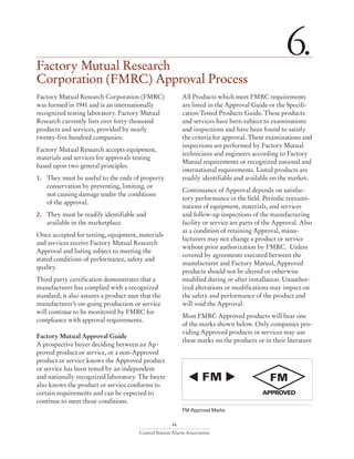 46
Central Station Alarm Association
Factory Mutual Research
Corporation (FMRC) Approval Process
6.
Factory Mutual Research Corporation (FMRC)
was formed in 1941 and is an internationally
recognized testing laboratory. Factory Mutual
Research currently lists over forty thousand
products and services, provided by nearly
twenty-five hundred companies.
Factory Mutual Research accepts equipment,
materials and services for approvals testing
based upon two general principles.
1.	 They must be useful to the ends of property
conservation by preventing, limiting, or
	 not causing damage under the conditions
	 of the approval.
2.	 They must be readily identifiable and
	 available in the marketplace.
Once accepted for testing, equipment, materials
and services receive Factory Mutual Research
Approval and listing subject to meeting the
stated conditions of performance, safety and
quality.
Third party certification demonstrates that a
manufacturer has complied with a recognized
standard; it also assures a product user that the
manufacturer’s on-going production or service
will continue to be monitored by FMRC for
compliance with approval requirements.
Factory Mutual Approval Guide
A prospective buyer deciding between an Ap-
proved product or service, or a non-Approved
product or service knows the Approved product
or service has been tested by an independent
and nationally recognized laboratory. The buyer
also knows the product or service conforms to
certain requirements and can be expected to
continue to meet those conditions.
All Products which meet FMRC requirements
are listed in the Approval Guide or the Specifi-
cation Tested Products Guide. These products
and services have been subject to examinations
and inspections and have been found to satisfy
the criteria for approval. These examinations and
inspections are performed by Factory Mutual
technicians and engineers according to Factory
Mutual requirements or recognized national and
international requirements. Listed products are
readily identifiable and available on the market.
Continuance of Approval depends on satisfac-
tory performance in the field. Periodic reexami-
nations of equipment, materials, and services
and follow-up inspections of the manufacturing
facility or service are parts of the Approval. Also
as a condition of retaining Approval, manu-
facturers may not change a product or service
without prior authorization by FMRC. Unless
covered by agreements executed between the
manufacturer and Factory Mutual, Approved
products should not be altered or otherwise
modified during or after installation. Unauthor-
ized alterations or modifications may impact on
the safety and performance of the product and
will void the Approval.
Most FMRC Approved products will bear one
of the marks shown below. Only companies pro-
viding Approved products or services may use
these marks on the products or in their literature
FM Approval Marks
 