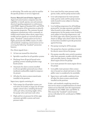 47
Central Station Alarm Association
or advertising. The marks may only be used for
the specific product or services Approved.
Factory Mutual Central Station Approval
Approved central station companies have the
capability to install, operate, test and maintain
electrical signaling equipment in conformance
with FMRC Approval Standard 3011 and NFPA
72 for the purpose of fire protection at subscrib-
ing customer properties. The customer-located
equipment communicates with a constantly at-
tended central station where alarm, supervisory,
trouble and test signals are received and acted
upon. “Standard” central station service for a
highly protected risk (HPR) consists of codes-
and standards-complying central station service
covering the following “standard” protection
features:
Fire Alarm signals from –
•	 At least one manual fire alarm box
•	 Sprinkler waterflow for all sprinkler systems
•	 Discharge from all special hazard extin-
guishing systems including kitchen range
hood systems
•	 Automatic fire alarm systems installed
	 in all non-sprinkler-protected areas where
	 incidental combustibles might be temporar-
ily present
•	 All other fire alarm system control units
installed at the premises
Supervisory signals consisting of –
•	 Valve temper for all sprinkler system con-
trol valves 21/2 inches or larger, for all water
supply control valves, including divisional
valves, pit valves, incoming supply valves,
fire pump valves and water tank valves
•	 High and low air pressure for all dry pipe
automatic sprinkler systems and water
pressure tanks
•	 Low water level for water pressure tanks,
gravity tanks, and fire pump suction tanks
•	 Low tank temperature for water pressure
tanks, gravity tanks and fire pump suction
tanks located in areas subject to freezing
temperatures.
•	 Low building temperature for all buildings
protected by wet pipe automatic sprinklers
when located in areas subject to freezing
temperatures, for fire pump rooms located in
areas subject to freezing temperatures, and
for all dry pipe valve closets, preaction valve
closets or deluge valve closets where the clos-
ets have been installed to provide protection
against freezing.
•	 Fire pump running for all fire pumps
•	 Fire pump loss of power and phase reversal
for electric motor-driven fire pumps
•	 Fire pump controller main switch in position
other than automatic, trouble with fire pump
and controller, battery charger failure for
diesel engine-driven fire pumps
•	 Low steam pressure for steam engine-driven
fire pumps
•	 Low public water pressure when connec-
tion is located on a dead-end main or when
public water is considered to be unreliable.
•	 Supervisory and trouble conditions from
all other fire alarm system control units
installed on the premises.
Codes- and standards-complying central sta-
tion service means an implementation of central
station service that fully meet the requirements
of ANSI/UL 827, FMRC 3011 and NFPA 72.
This means that “standard” central station
service will either be UL-certificated or FMRC-
placarded.
 