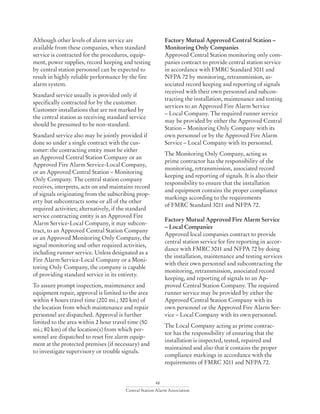 48
Central Station Alarm Association
Although other levels of alarm service are
available from these companies, when standard
service is contracted for the procedures, equip-
ment, power supplies, record keeping and testing
by central station personnel can be expected to
result in highly reliable performance by the fire
alarm system.
Standard service usually is provided only if
specifically contracted for by the customer.
Customer installations that are not marked by
the central station as receiving standard service
should be presumed to be non-standard.
Standard service also may be jointly provided if
done so under a single contract with the cus-
tomer: the contracting entity must be either
an Approved Central Station Company or an
Approved Fire Alarm Service-Local Company,
or an Approved Central Station – Monitoring
Only Company. The central station company
receives, interprets, acts on and maintains record
of signals originating from the subscribing prop-
erty but subcontracts some or all of the other
required activities; alternatively, if the standard
service contracting entity is an Approved Fire
Alarm Service-Local Company, it may subcon-
tract, to an Approved Central Station Company
or an Approved Monitoring Only Company, the
signal monitoring and other required activities,
including runner service. Unless designated as a
Fire Alarm Service-Local Company or a Moni-
toring Only Company, the company is capable
of providing standard service in its entirety.
To assure prompt inspection, maintenance and
equipment repair, approval is limited to the area
within 4 hours travel time (200 mi.; 320 km) of
the location from which maintenance and repair
personnel are dispatched. Approval is further
limited to the area within 2 hour travel time (50
mi.; 80 km) of the location(s) from which per-
sonnel are dispatched to reset fire alarm equip-
ment at the protected premises (if necessary) and
to investigate supervisory or trouble signals.
Factory Mutual Approved Central Station –
Monitoring Only Companies
Approved Central Station monitoring only com-
panies contract to provide central station service
in accordance with FMRC Standard 3011 and
NFPA 72 by monitoring, retransmission, as-
sociated record keeping and reporting of signals
received with their own personnel and subcon-
tracting the installation, maintenance and testing
services to an Approved Fire Alarm Service
– Local Company. The required runner service
may be provided by either the Approved Central
Station – Monitoring Only Company with its
own personnel or by the Approved Fire Alarm
Service – Local Company with its personnel.
The Monitoring Only Company, acting as
prime contractor has the responsibility of the
monitoring, retransmission, associated record
keeping and reporting of signals. It is also their
responsibility to ensure that the installation
and equipment contains the proper compliance
markings according to the requirements
of FMRC Standard 3011 and NFPA 72.
Factory Mutual Approved Fire Alarm Service
– Local Companies
Approved local companies contract to provide
central station service for fire reporting in accor-
dance with FMRC 3011 and NFPA 72 by doing
the installation, maintenance and testing services
with their own personnel and subcontracting the
monitoring, retransmission, associated record
keeping, and reporting of signals to an Ap-
proved Central Station Company. The required
runner service may be provided by either the
Approved Central Station Company with its
own personnel or the Approved Fire Alarm Ser-
vice – Local Company with its own personnel.
The Local Company acting as prime contrac-
tor has the responsibility of ensuring that the
installation is inspected, tested, repaired and
maintained and also that it contains the proper
compliance markings in accordance with the
requirements of FMRC 3011 and NFPA 72.
 