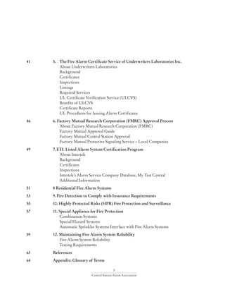 5
Central Station Alarm Association
41	 5.	 The Fire Alarm Certificate Service of Underwriters Laboratories Inc.
		 About Underwriters Laboratories
		Background
		Certificates
		Inspections
		Listings
		 Required Services
		 UL Certificate Verification Service (ULCVS)
		 Benefits of ULCVS
		 Certificate Reports
		 UL Procedures for Issuing Alarm Certificates
46	 6. Factory Mutual Research Corporation (FMRC) Approval Process
		 About Factory Mutual Research Corporation (FMRC)
		 Factory Mutual Approval Guide
		 Factory Mutual Central Station Approval
		 Factory Mutual Protective Signaling Service – Local Companies
49	 7. ETL Listed Alarm System Certification Program
		 About Intertek
		Background
		Certificates
		Inspections
		 Intertek’s Alarm Service Company Database, My Test Central
		 Additional Information
51	 8 Residential Fire Alarm Systems
53	 9. Fire Detection to Comply with Insurance Requirements
55	 10. Highly Protected Risks (HPR) Fire Protection and Surveillance
57	 11. Special Appliance for Fire Protection
		 Combination Systems
		 Special Hazard Systems
		 Automatic Sprinkler Systems Interface with Fire Alarm Systems
59	 12. Maintaining Fire Alarm System Reliability
		 Fire Alarm System Reliability
		 Testing Requirements
63	References
64	 Appendix: Glossary of Terms
 